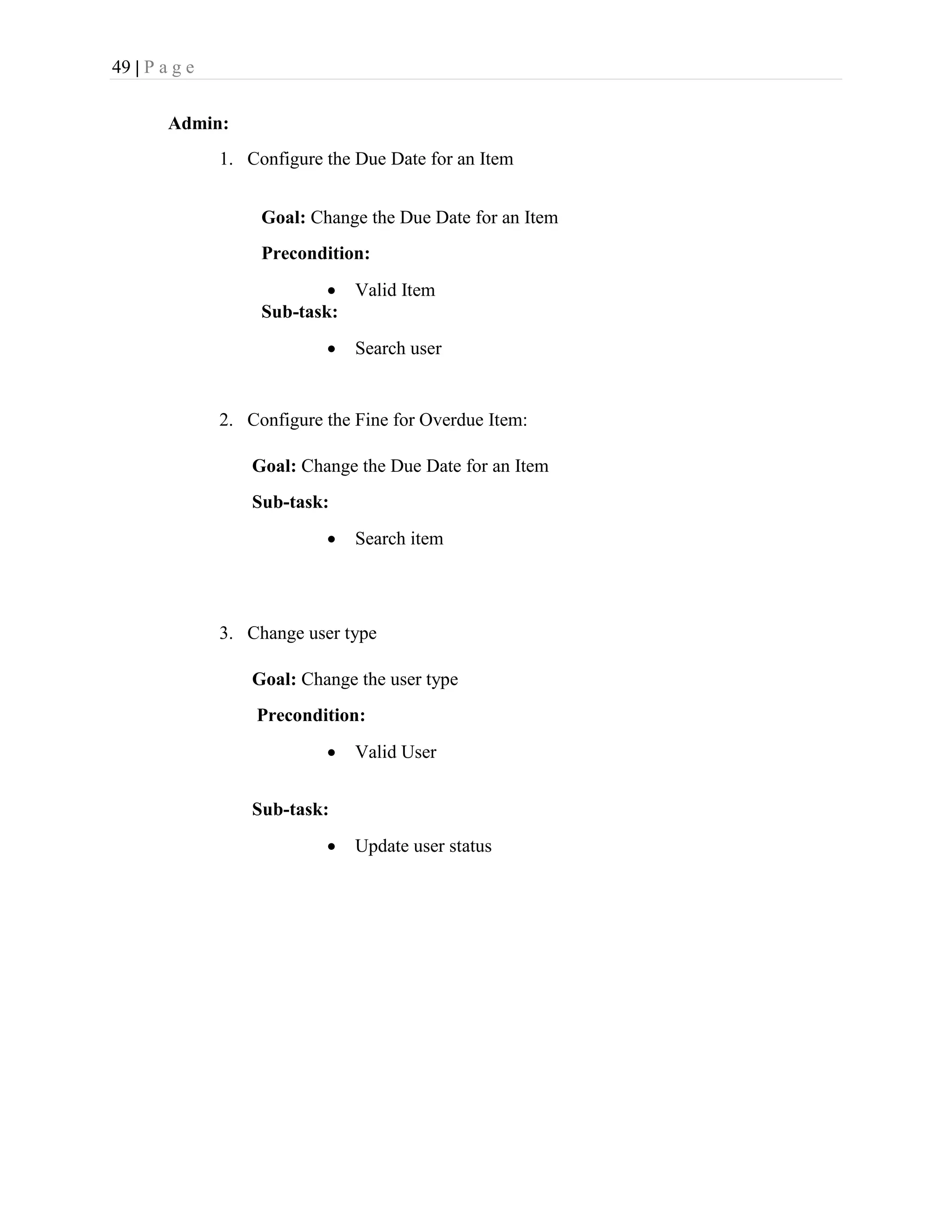 49 | P a g e
Admin:
1. Configure the Due Date for an Item
Goal: Change the Due Date for an Item
Precondition:
 Valid Item
Sub-task:
 Search user
2. Configure the Fine for Overdue Item:
Goal: Change the Due Date for an Item
Sub-task:
 Search item
3. Change user type
Goal: Change the user type
Precondition:
 Valid User
Sub-task:
 Update user status
 