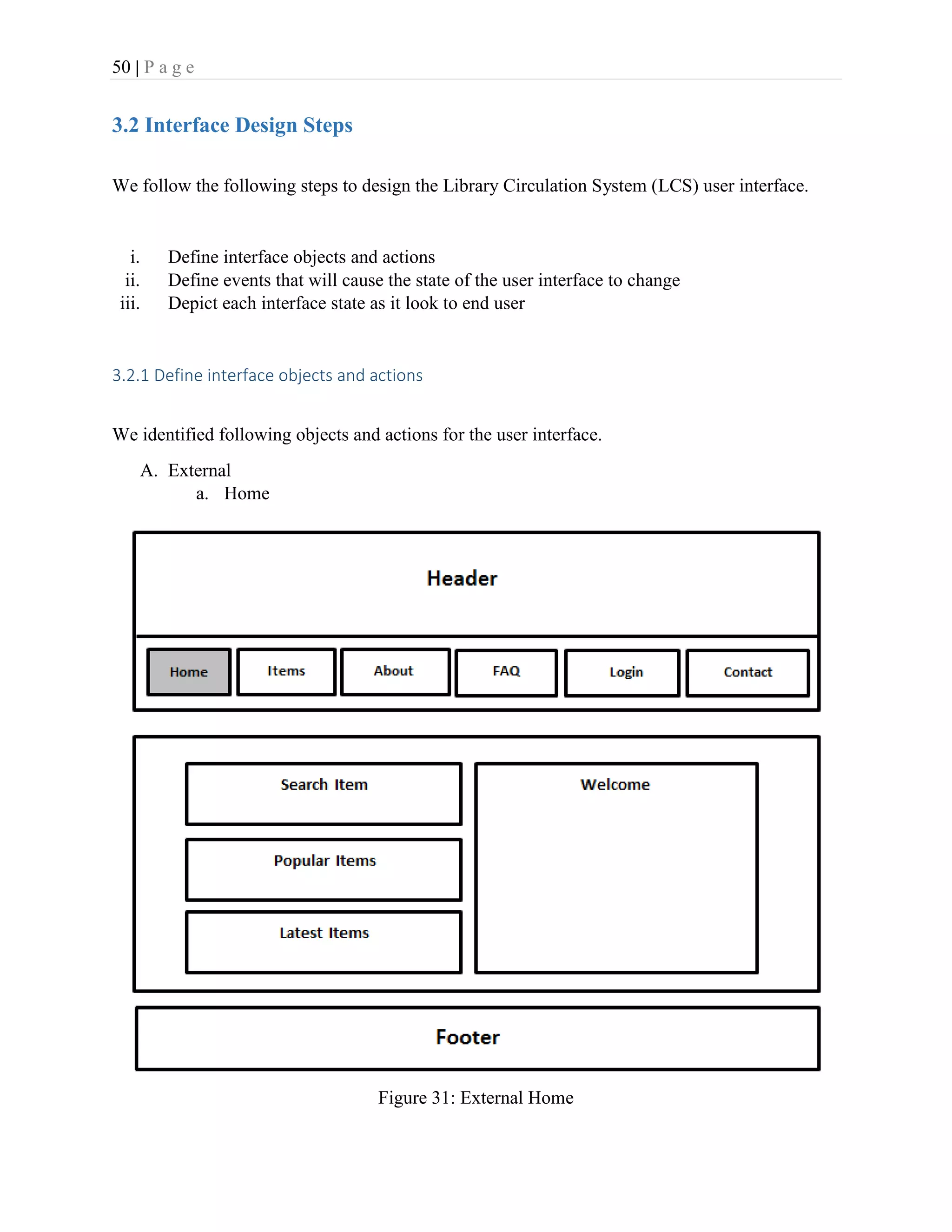 50 | P a g e
3.2 Interface Design Steps
We follow the following steps to design the Library Circulation System (LCS) user interface.
i. Define interface objects and actions
ii. Define events that will cause the state of the user interface to change
iii. Depict each interface state as it look to end user
3.2.1 Define interface objects and actions
We identified following objects and actions for the user interface.
A. External
a. Home
Figure 31: External Home
 