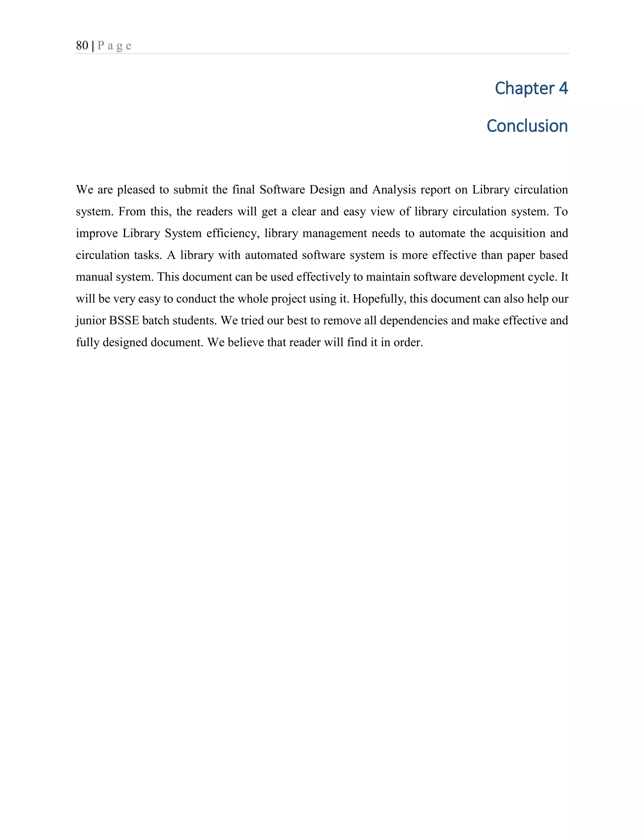 80 | P a g e
Chapter 4
Conclusion
We are pleased to submit the final Software Design and Analysis report on Library circulation
system. From this, the readers will get a clear and easy view of library circulation system. To
improve Library System efficiency, library management needs to automate the acquisition and
circulation tasks. A library with automated software system is more effective than paper based
manual system. This document can be used effectively to maintain software development cycle. It
will be very easy to conduct the whole project using it. Hopefully, this document can also help our
junior BSSE batch students. We tried our best to remove all dependencies and make effective and
fully designed document. We believe that reader will find it in order.
 
