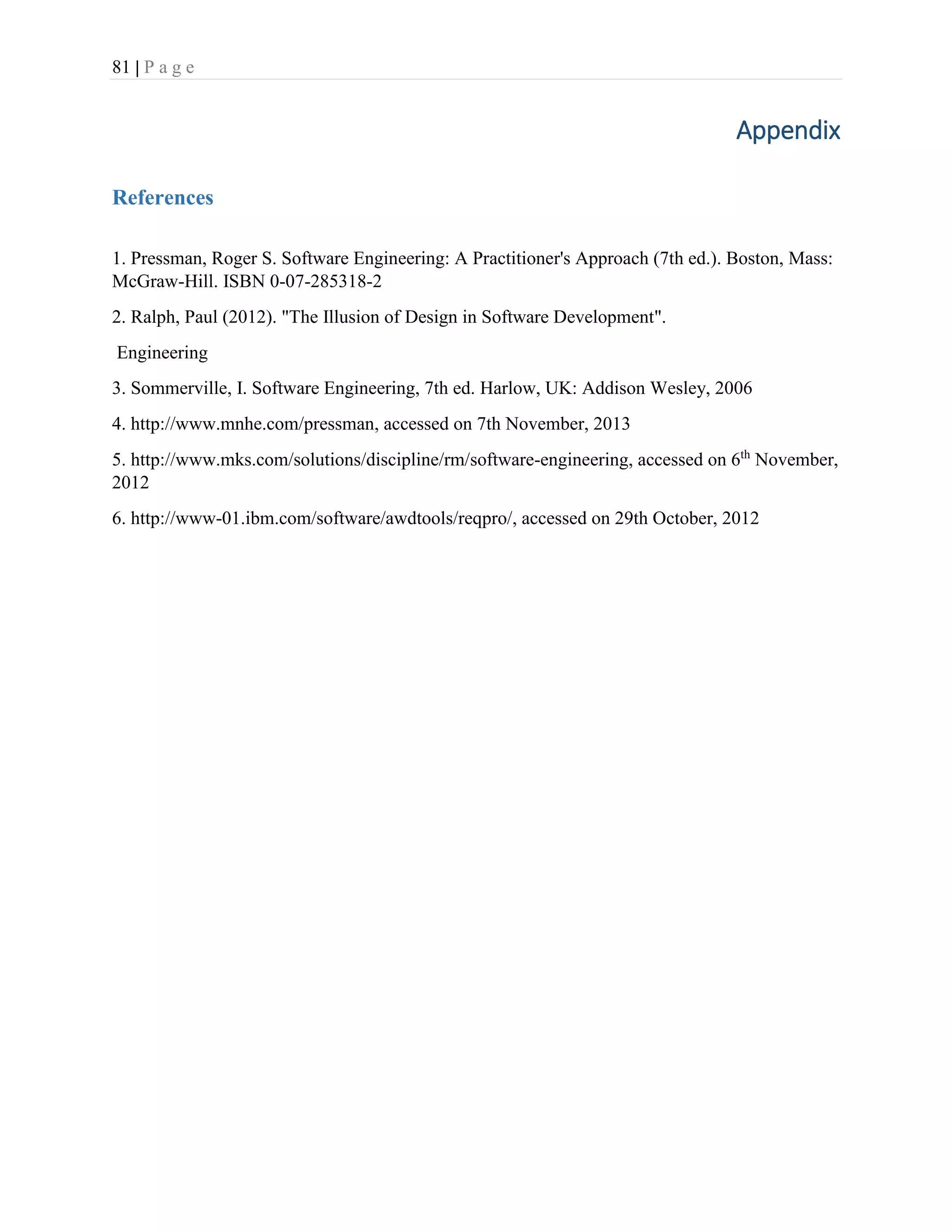 81 | P a g e
Appendix
References
1. Pressman, Roger S. Software Engineering: A Practitioner's Approach (7th ed.). Boston, Mass:
McGraw-Hill. ISBN 0-07-285318-2
2. Ralph, Paul (2012). "The Illusion of Design in Software Development".
Engineering
3. Sommerville, I. Software Engineering, 7th ed. Harlow, UK: Addison Wesley, 2006
4. http://www.mnhe.com/pressman, accessed on 7th November, 2013
5. http://www.mks.com/solutions/discipline/rm/software-engineering, accessed on 6th
November,
2012
6. http://www-01.ibm.com/software/awdtools/reqpro/, accessed on 29th October, 2012
 