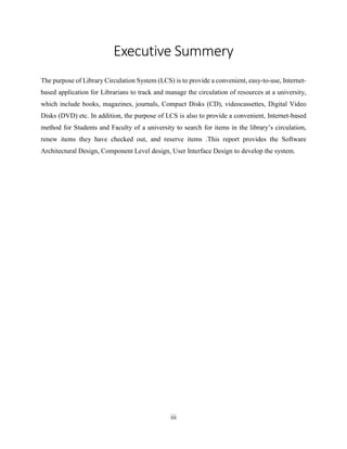 iii
Executive Summery
The purpose of Library Circulation System (LCS) is to provide a convenient, easy-to-use, Internet-
based application for Librarians to track and manage the circulation of resources at a university,
which include books, magazines, journals, Compact Disks (CD), videocassettes, Digital Video
Disks (DVD) etc. In addition, the purpose of LCS is also to provide a convenient, Internet-based
method for Students and Faculty of a university to search for items in the library’s circulation,
renew items they have checked out, and reserve items .This report provides the Software
Architectural Design, Component Level design, User Interface Design to develop the system.
 