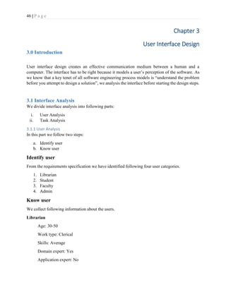 46 | P a g e
Chapter 3
User Interface Design
3.0 Introduction
User interface design creates an effective communication medium between a human and a
computer. The interface has to be right because it models a user’s perception of the software. As
we know that a key tenet of all software engineering process models is “understand the problem
before you attempt to design a solution”, we analysis the interface before starting the design steps.
3.1 Interface Analysis
We divide interface analysis into following parts:
i. User Analysis
ii. Task Analysis
3.1.1 User Analysis
In this part we follow two steps:
a. Identify user
b. Know user
Identify user
From the requirements specification we have identified following four user categories.
1. Librarian
2. Student
3. Faculty
4. Admin
Know user
We collect following information about the users.
Librarian
Age: 30-50
Work type: Clerical
Skills: Average
Domain expert: Yes
Application expert: No
 