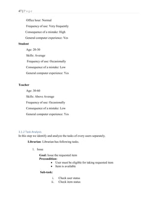 47 | P a g e
Office hour: Normal
Frequency of use: Very frequently
Consequence of a mistake: High
General computer experience: Yes
Student
Age: 20-30
Skills: Average
Frequency of use: Occasionally
Consequence of a mistake: Low
General computer experience: Yes
Teacher
Age: 30-60
Skills: Above Average
Frequency of use: Occasionally
Consequence of a mistake: Low
General computer experience: Yes
3.1.2 Task Analysis
In this step we identify and analyze the tasks of every users separately.
Librarian: Librarian has following tasks.
1. Issue
Goal: Issue the requested item
Precondition:
 User must be eligible for taking requested item
 Item is available
Sub-task:
i. Check user status
ii. Check item status
 