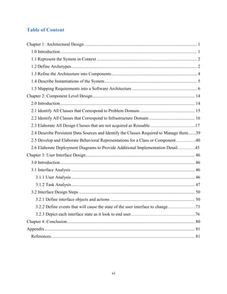 vi
Table of Content
Chapter 1: Architectural Design ..................................................................................................... 1
1.0 Introduction........................................................................................................................... 1
1.1 Represent the System in Context .......................................................................................... 2
1.2 Define Archetypes................................................................................................................. 2
1.3 Refine the Architecture into Components............................................................................. 4
1.4 Describe Instantiations of the System................................................................................... 5
1.5 Mapping Requirements into a Software Architecture .......................................................... 6
Chapter 2: Component Level Design............................................................................................ 14
2.0 Introduction......................................................................................................................... 14
2.1 Identify All Classes that Correspond to Problem Domain.................................................. 15
2.2 Identify All Classes that Correspond to Infrastructure Domain ......................................... 16
2.3 Elaborate All Design Classes that are not acquired as Reusable………………………….17
2.4 Describe Persistent Data Sources and Identify the Classes Required to Manage them.......39
2.5 Develop and Elaborate Behavioral Representations for a Class or Component…………..40
2.6 Elaborate Deployment Diagrams to Provide Additional Implementation Detail…………45
Chapter 3: User Interface Design.................................................................................................. 46
3.0 Introduction......................................................................................................................... 46
3.1 Interface Analysis ............................................................................................................... 46
3.1.1 User Analysis............................................................................................................... 46
3.1.2 Task Analysis............................................................................................................... 47
3.2 Interface Design Steps ........................................................................................................ 50
3.2.1 Define interface objects and actions ............................................................................ 50
3.2.2 Define events that will cause the state of the user interface to change……………….73
3.2.3 Depict each interface state as it look to end user……………………………………..76
Chapter 4: Conclusion................................................................................................................... 80
Appendix....................................................................................................................................... 81
References................................................................................................................................. 81
 