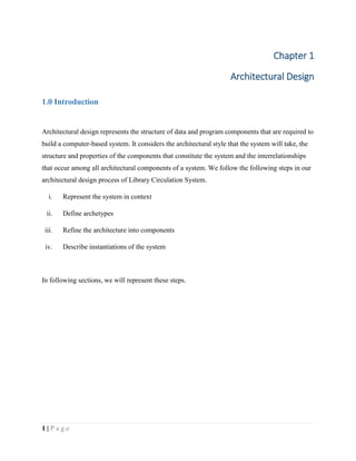 1 | P a g e
Chapter 1
Architectural Design
1.0 Introduction
Architectural design represents the structure of data and program components that are required to
build a computer-based system. It considers the architectural style that the system will take, the
structure and properties of the components that constitute the system and the interrelationships
that occur among all architectural components of a system. We follow the following steps in our
architectural design process of Library Circulation System.
i. Represent the system in context
ii. Define archetypes
iii. Refine the architecture into components
iv. Describe instantiations of the system
In following sections, we will represent these steps.
 