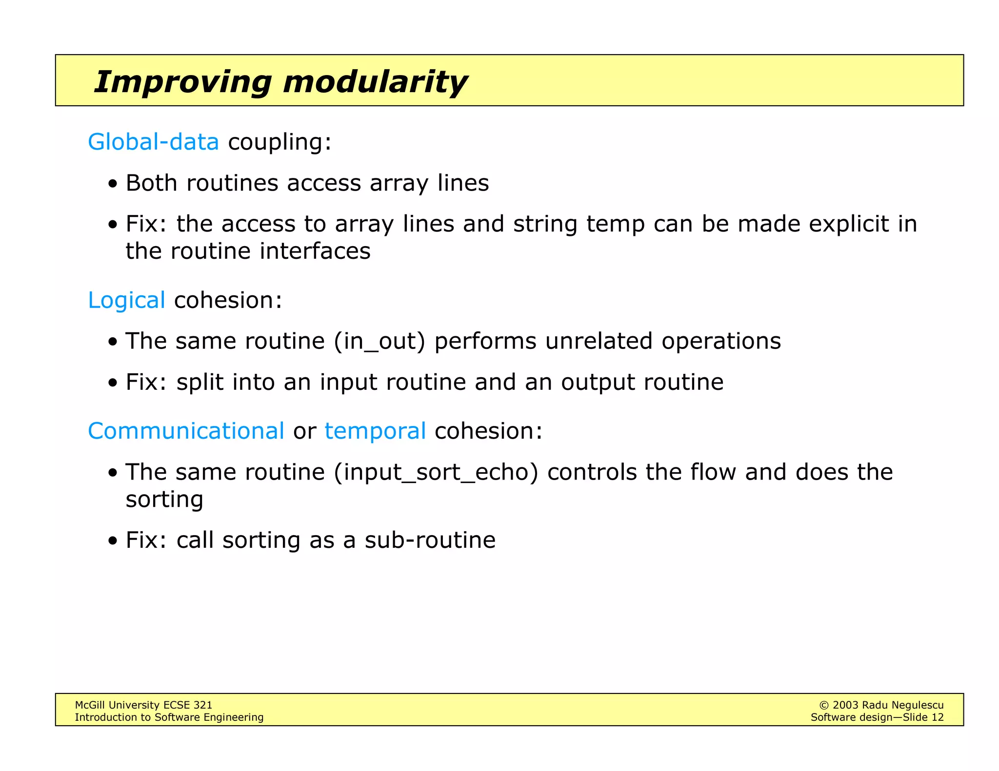 McGill University ECSE 321 © 2003 Radu Negulescu
Introduction to Software Engineering Software design—Slide 12
Improving modularity
Global-data coupling:
• Both routines access array lines
• Fix: the access to array lines and string temp can be made explicit in
the routine interfaces
Logical cohesion:
• The same routine (in_out) performs unrelated operations
• Fix: split into an input routine and an output routine
Communicational or temporal cohesion:
• The same routine (input_sort_echo) controls the flow and does the
sorting
• Fix: call sorting as a sub-routine
 