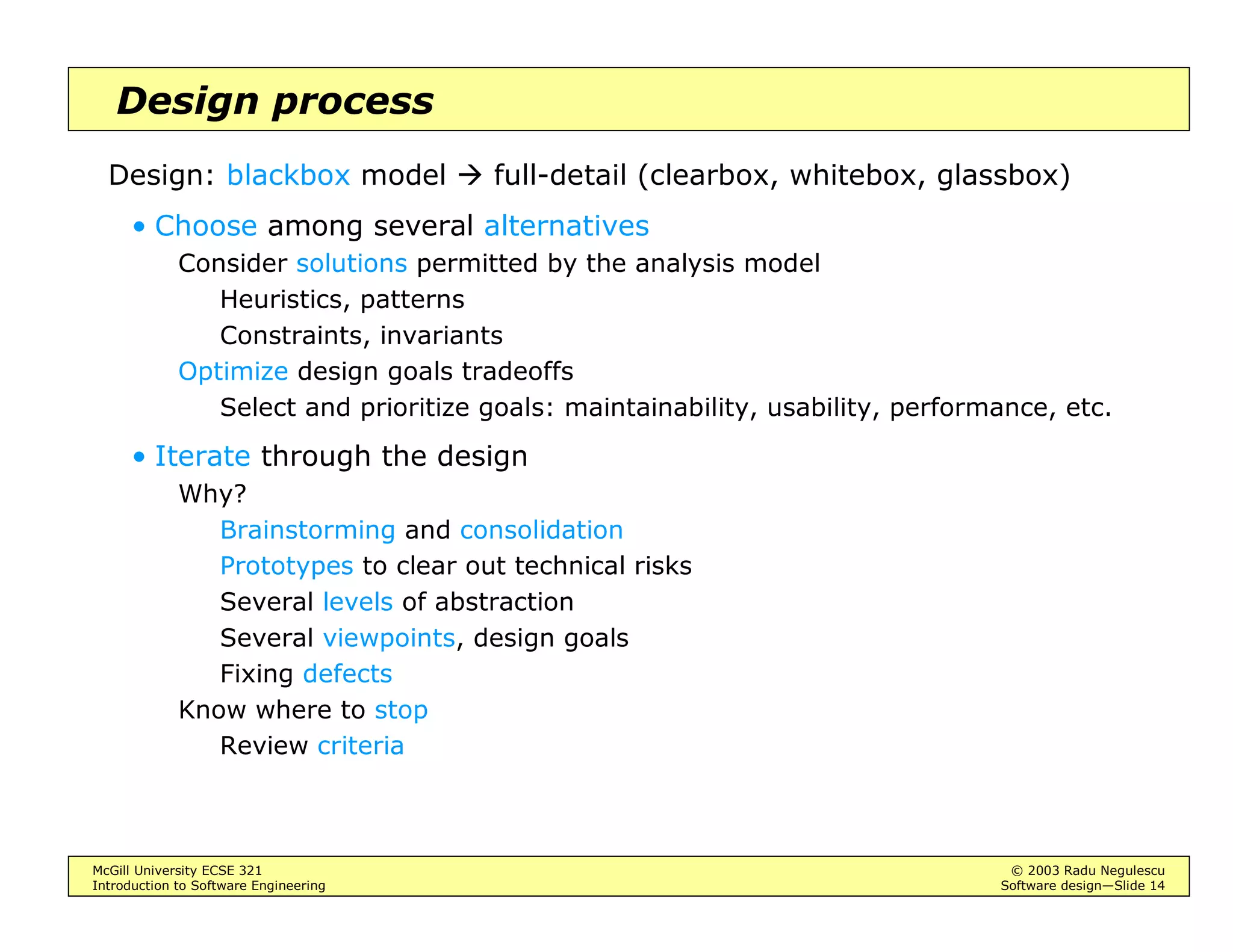 McGill University ECSE 321 © 2003 Radu Negulescu
Introduction to Software Engineering Software design—Slide 14
Design process
Design: blackbox model full-detail (clearbox, whitebox, glassbox)
• Choose among several alternatives
Consider solutions permitted by the analysis model
Heuristics, patterns
Constraints, invariants
Optimize design goals tradeoffs
Select and prioritize goals: maintainability, usability, performance, etc.
• Iterate through the design
Why?
Brainstorming and consolidation
Prototypes to clear out technical risks
Several levels of abstraction
Several viewpoints, design goals
Fixing defects
Know where to stop
Review criteria
 