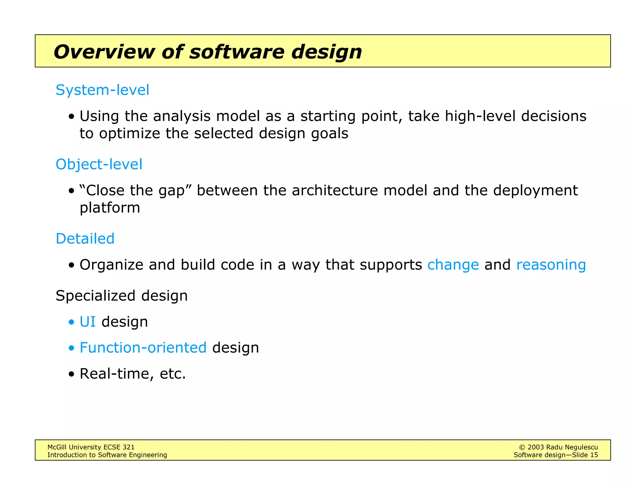 McGill University ECSE 321 © 2003 Radu Negulescu
Introduction to Software Engineering Software design—Slide 15
Overview of software design
System-level
• Using the analysis model as a starting point, take high-level decisions
to optimize the selected design goals
Object-level
• “Close the gap” between the architecture model and the deployment
platform
Detailed
• Organize and build code in a way that supports change and reasoning
Specialized design
• UI design
• Function-oriented design
• Real-time, etc.
 