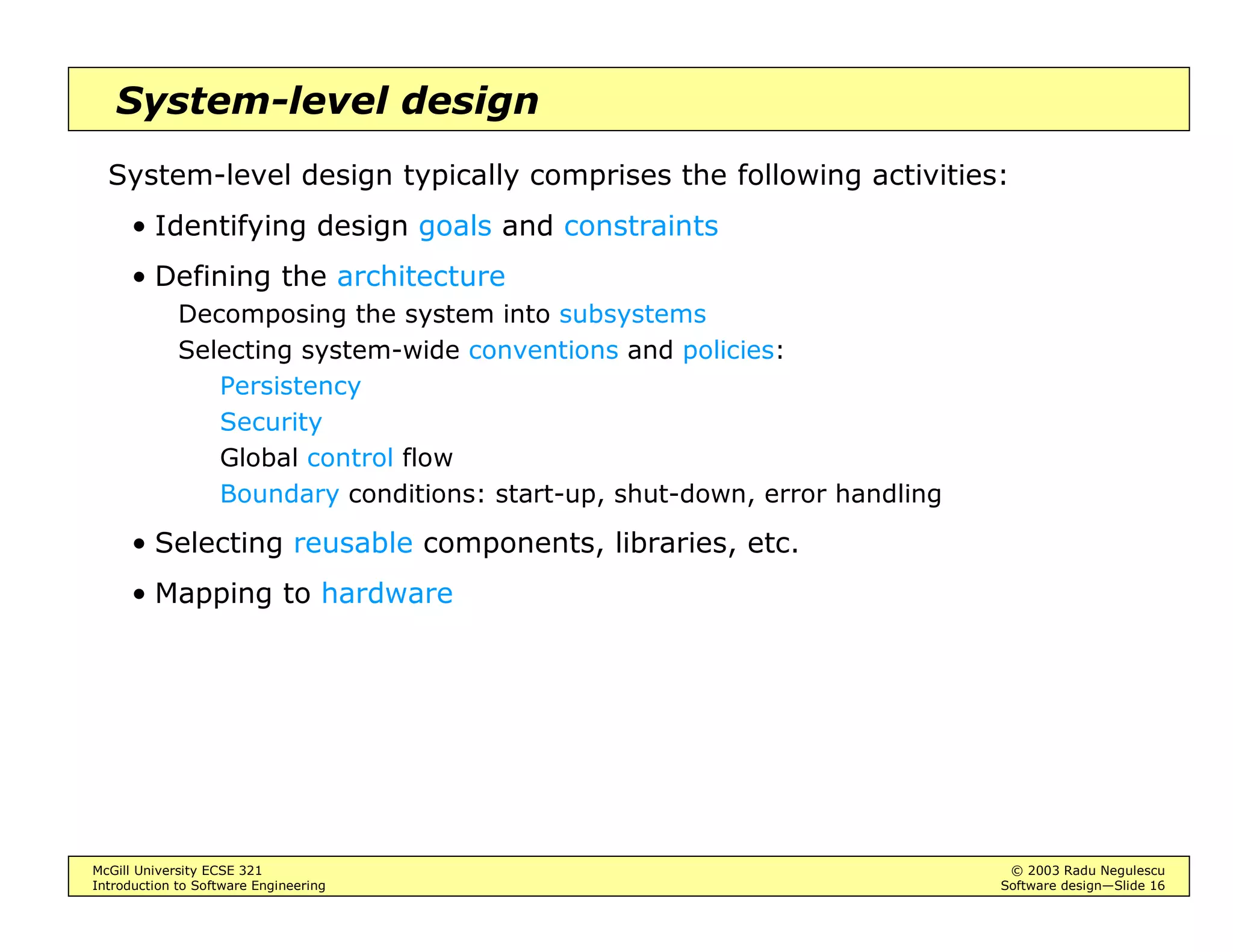McGill University ECSE 321 © 2003 Radu Negulescu
Introduction to Software Engineering Software design—Slide 16
System-level design
System-level design typically comprises the following activities:
• Identifying design goals and constraints
• Defining the architecture
Decomposing the system into subsystems
Selecting system-wide conventions and policies:
Persistency
Security
Global control flow
Boundary conditions: start-up, shut-down, error handling
• Selecting reusable components, libraries, etc.
• Mapping to hardware
 