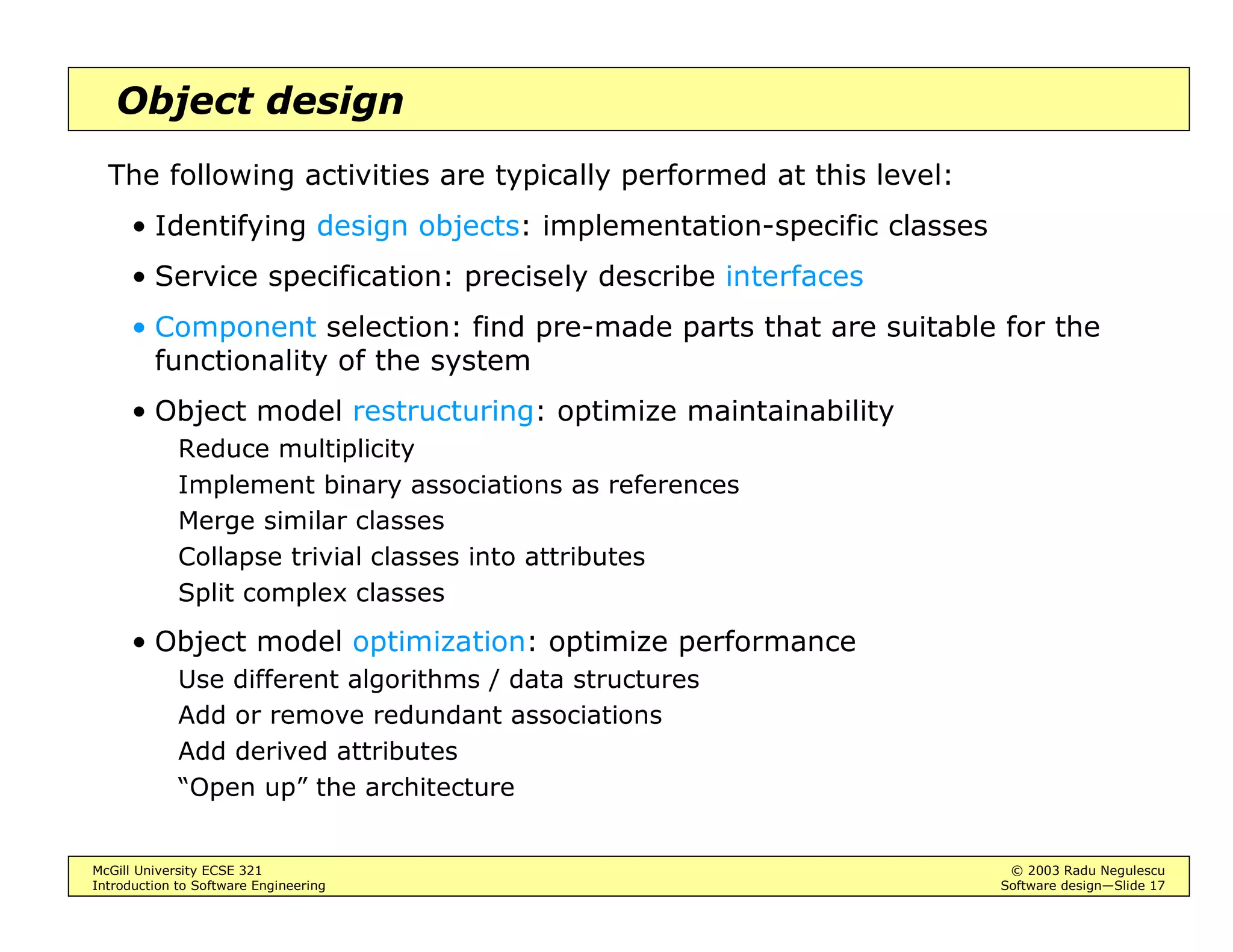 McGill University ECSE 321 © 2003 Radu Negulescu
Introduction to Software Engineering Software design—Slide 17
Object design
The following activities are typically performed at this level:
• Identifying design objects: implementation-specific classes
• Service specification: precisely describe interfaces
• Component selection: find pre-made parts that are suitable for the
functionality of the system
• Object model restructuring: optimize maintainability
Reduce multiplicity
Implement binary associations as references
Merge similar classes
Collapse trivial classes into attributes
Split complex classes
• Object model optimization: optimize performance
Use different algorithms / data structures
Add or remove redundant associations
Add derived attributes
“Open up” the architecture
 