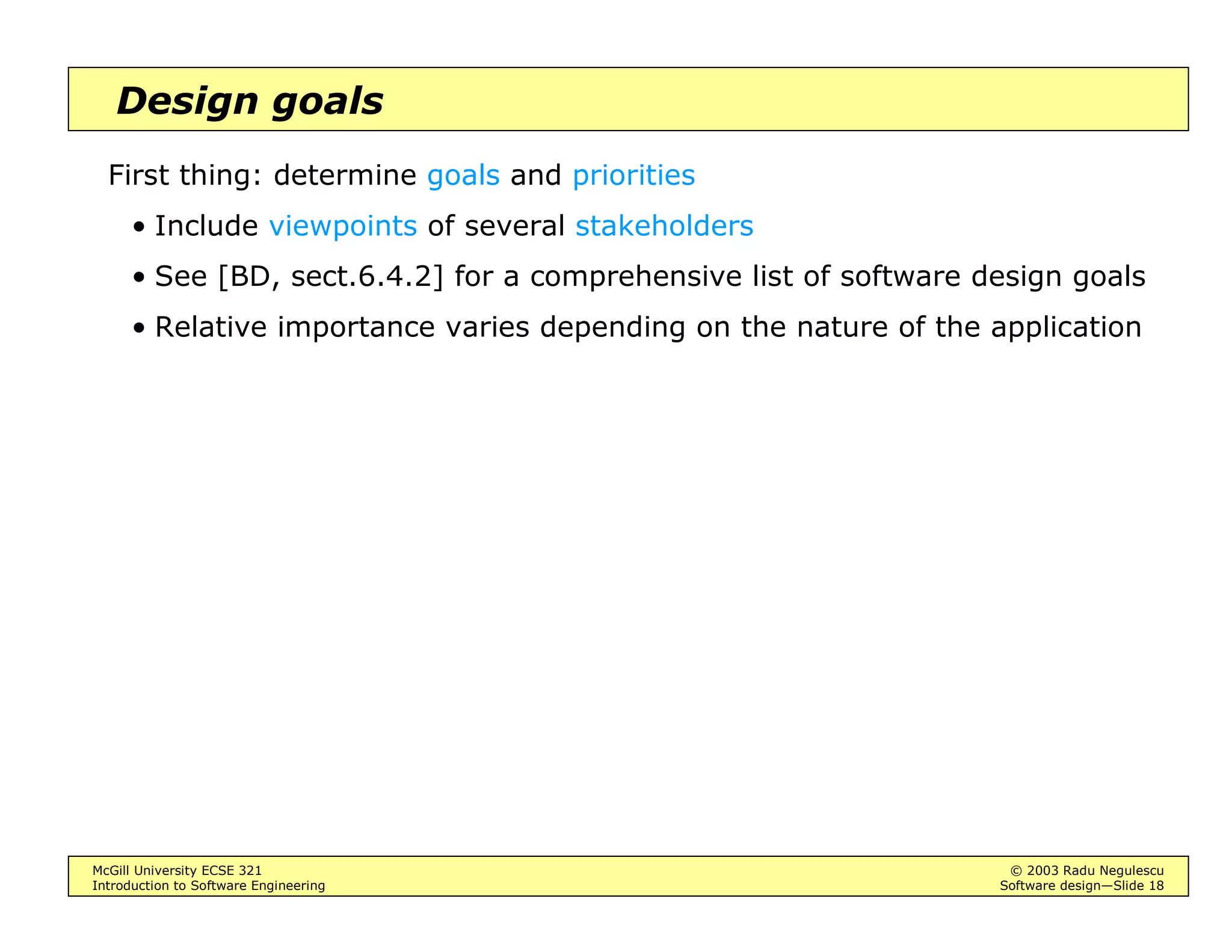 McGill University ECSE 321 © 2003 Radu Negulescu
Introduction to Software Engineering Software design—Slide 18
Design goals
First thing: determine goals and priorities
• Include viewpoints of several stakeholders
• See [BD, sect.6.4.2] for a comprehensive list of software design goals
• Relative importance varies depending on the nature of the application
 