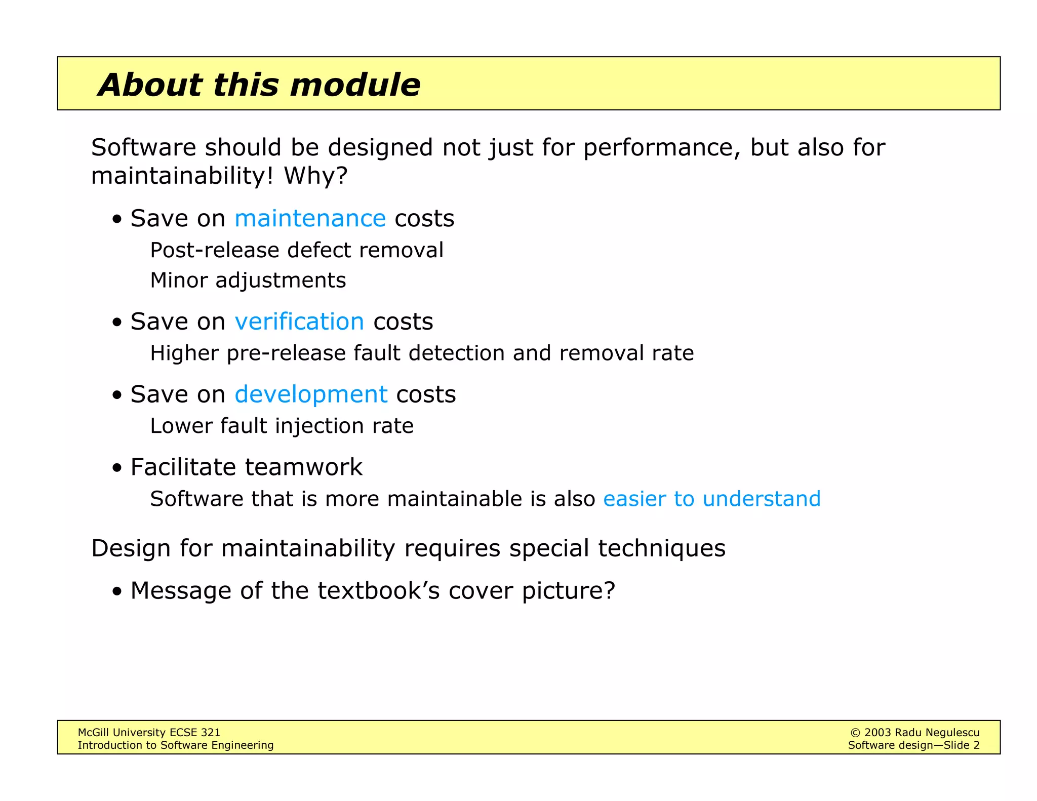 McGill University ECSE 321 © 2003 Radu Negulescu
Introduction to Software Engineering Software design—Slide 2
About this module
Software should be designed not just for performance, but also for
maintainability! Why?
• Save on maintenance costs
Post-release defect removal
Minor adjustments
• Save on verification costs
Higher pre-release fault detection and removal rate
• Save on development costs
Lower fault injection rate
• Facilitate teamwork
Software that is more maintainable is also easier to understand
Design for maintainability requires special techniques
• Message of the textbook’s cover picture?
 