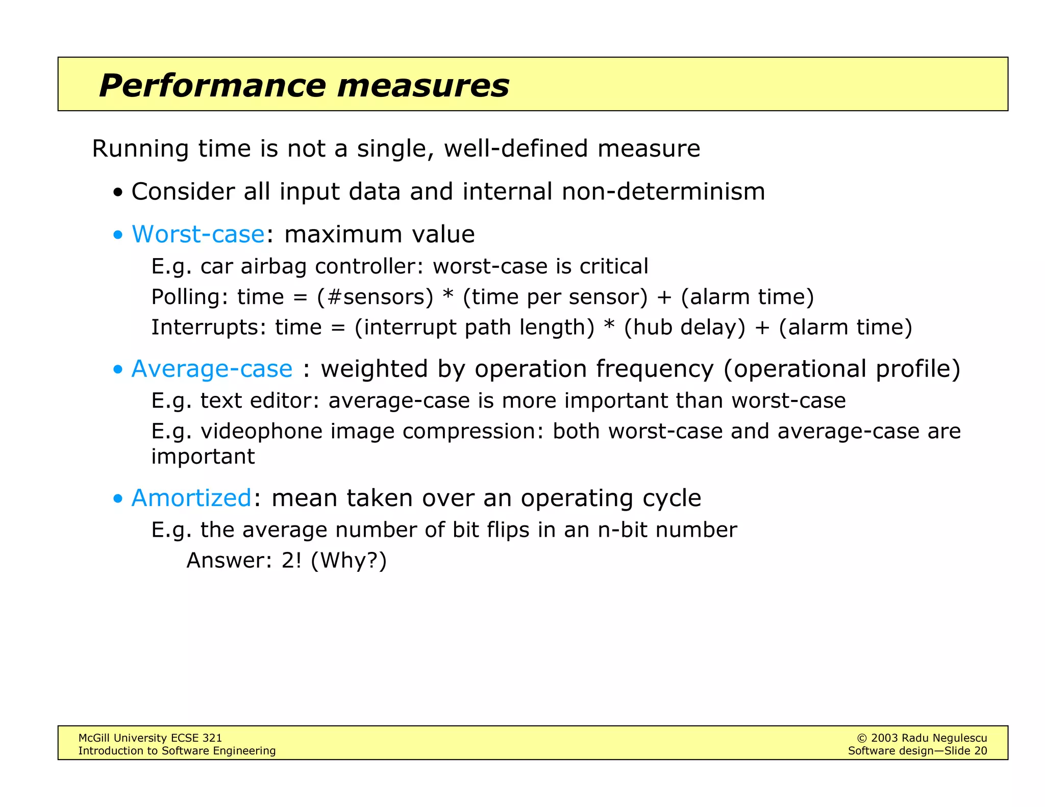 McGill University ECSE 321 © 2003 Radu Negulescu
Introduction to Software Engineering Software design—Slide 20
Performance measures
Running time is not a single, well-defined measure
• Consider all input data and internal non-determinism
• Worst-case: maximum value
E.g. car airbag controller: worst-case is critical
Polling: time = (#sensors) * (time per sensor) + (alarm time)
Interrupts: time = (interrupt path length) * (hub delay) + (alarm time)
• Average-case : weighted by operation frequency (operational profile)
E.g. text editor: average-case is more important than worst-case
E.g. videophone image compression: both worst-case and average-case are
important
• Amortized: mean taken over an operating cycle
E.g. the average number of bit flips in an n-bit number
Answer: 2! (Why?)
 