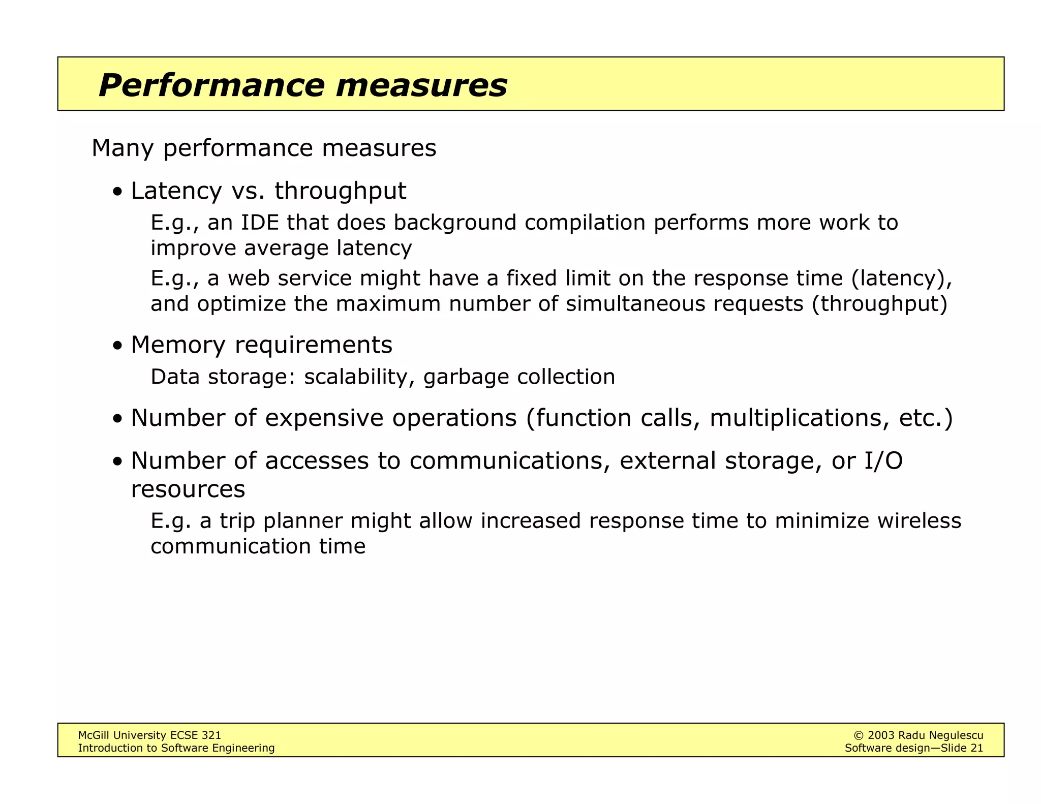 McGill University ECSE 321 © 2003 Radu Negulescu
Introduction to Software Engineering Software design—Slide 21
Performance measures
Many performance measures
• Latency vs. throughput
E.g., an IDE that does background compilation performs more work to
improve average latency
E.g., a web service might have a fixed limit on the response time (latency),
and optimize the maximum number of simultaneous requests (throughput)
• Memory requirements
Data storage: scalability, garbage collection
• Number of expensive operations (function calls, multiplications, etc.)
• Number of accesses to communications, external storage, or I/O
resources
E.g. a trip planner might allow increased response time to minimize wireless
communication time
 