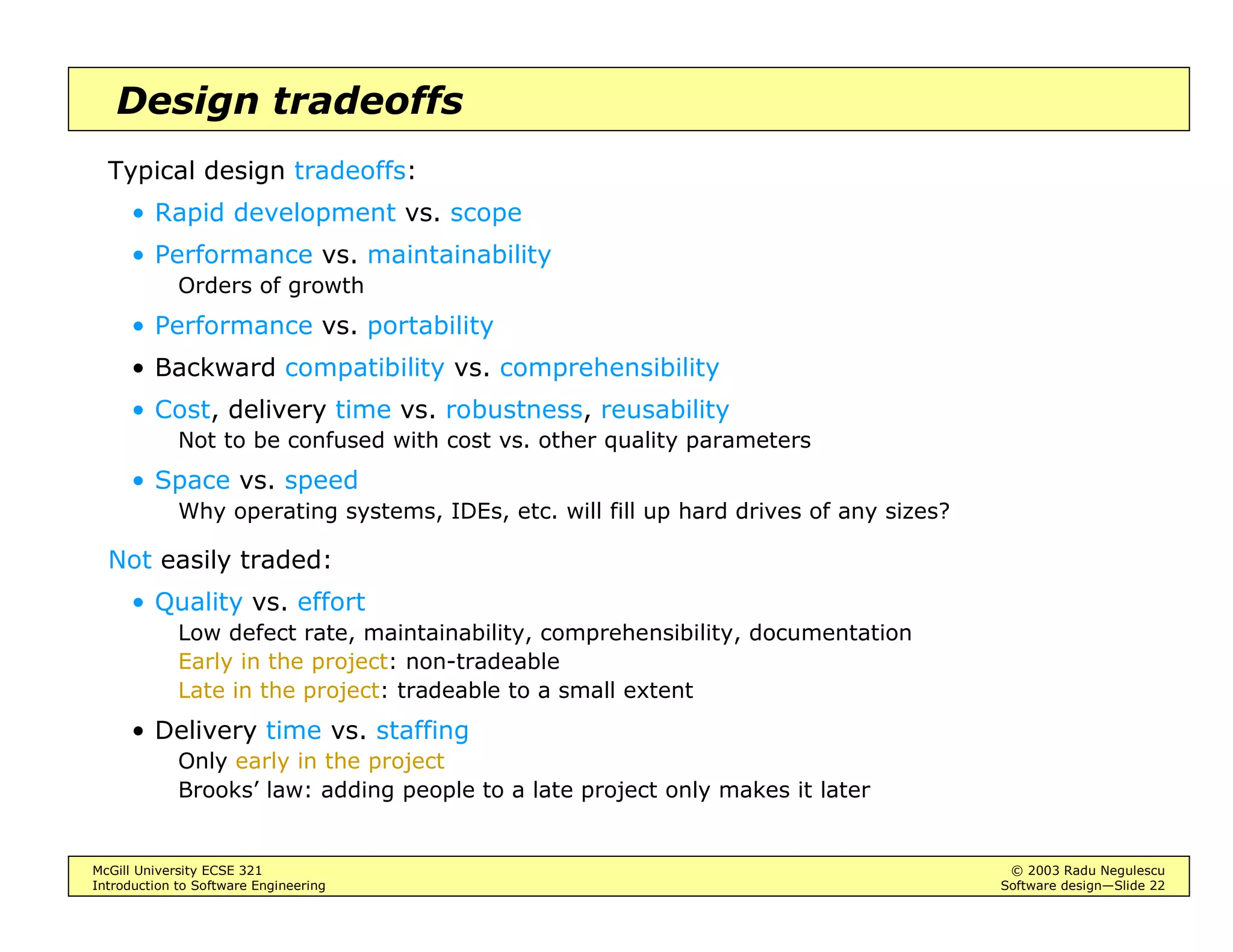 McGill University ECSE 321 © 2003 Radu Negulescu
Introduction to Software Engineering Software design—Slide 22
Design tradeoffs
Typical design tradeoffs:
• Rapid development vs. scope
• Performance vs. maintainability
Orders of growth
• Performance vs. portability
• Backward compatibility vs. comprehensibility
• Cost, delivery time vs. robustness, reusability
Not to be confused with cost vs. other quality parameters
• Space vs. speed
Why operating systems, IDEs, etc. will fill up hard drives of any sizes?
Not easily traded:
• Quality vs. effort
Low defect rate, maintainability, comprehensibility, documentation
Early in the project: non-tradeable
Late in the project: tradeable to a small extent
• Delivery time vs. staffing
Only early in the project
Brooks’ law: adding people to a late project only makes it later
 