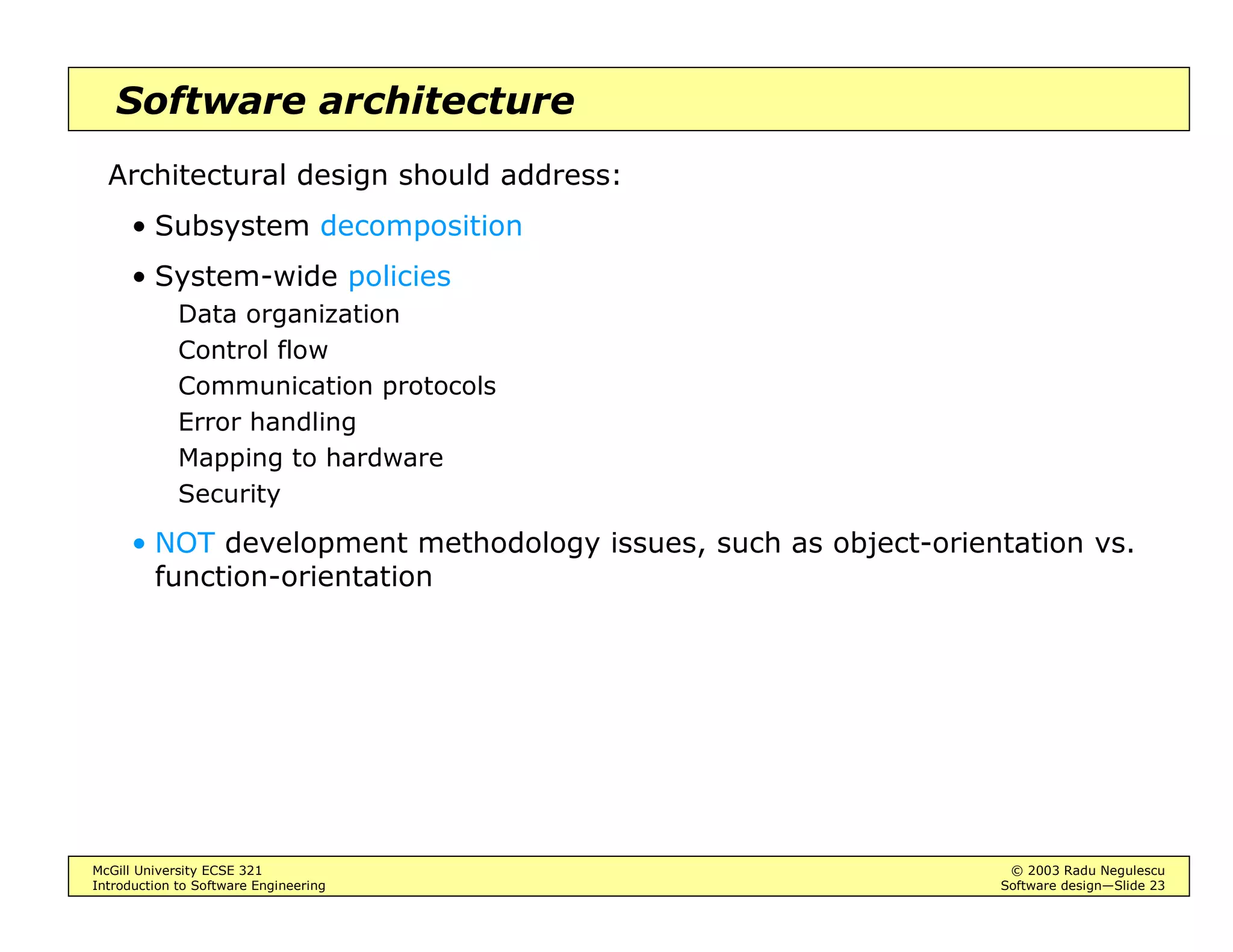 McGill University ECSE 321 © 2003 Radu Negulescu
Introduction to Software Engineering Software design—Slide 23
Software architecture
Architectural design should address:
• Subsystem decomposition
• System-wide policies
Data organization
Control flow
Communication protocols
Error handling
Mapping to hardware
Security
• NOT development methodology issues, such as object-orientation vs.
function-orientation
 