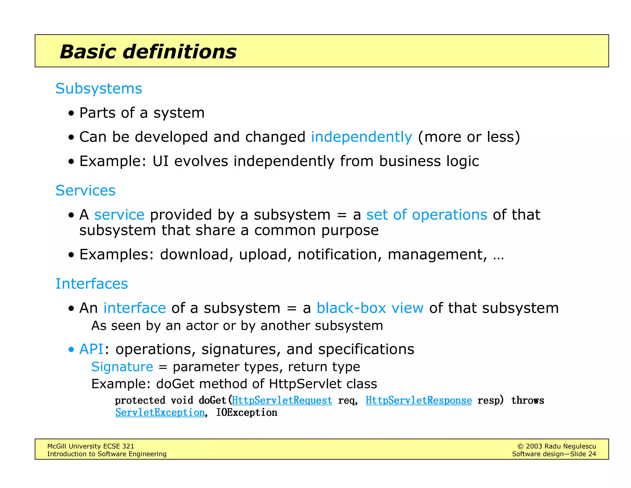 McGill University ECSE 321 © 2003 Radu Negulescu
Introduction to Software Engineering Software design—Slide 24
Basic definitions
Subsystems
• Parts of a system
• Can be developed and changed independently (more or less)
• Example: UI evolves independently from business logic
Services
• A service provided by a subsystem = a set of operations of that
subsystem that share a common purpose
• Examples: download, upload, notification, management, …
Interfaces
• An interface of a subsystem = a black-box view of that subsystem
As seen by an actor or by another subsystem
• API: operations, signatures, and specifications
Signature = parameter types, return type
Example: doGet method of HttpServlet class
SURWHFWHG YRLGSURWHFWHG YRLGSURWHFWHG YRLGSURWHFWHG YRLG GR*HWGR*HWGR*HWGR*HW+WWS6HUYOHW5HTXHVW+WWS6HUYOHW5HTXHVW+WWS6HUYOHW5HTXHVW+WWS6HUYOHW5HTXHVW UHTUHTUHTUHT +WWS6HUYOHW5HVSRQVH+WWS6HUYOHW5HVSRQVH+WWS6HUYOHW5HVSRQVH+WWS6HUYOHW5HVSRQVH UHVSUHVSUHVSUHVS 