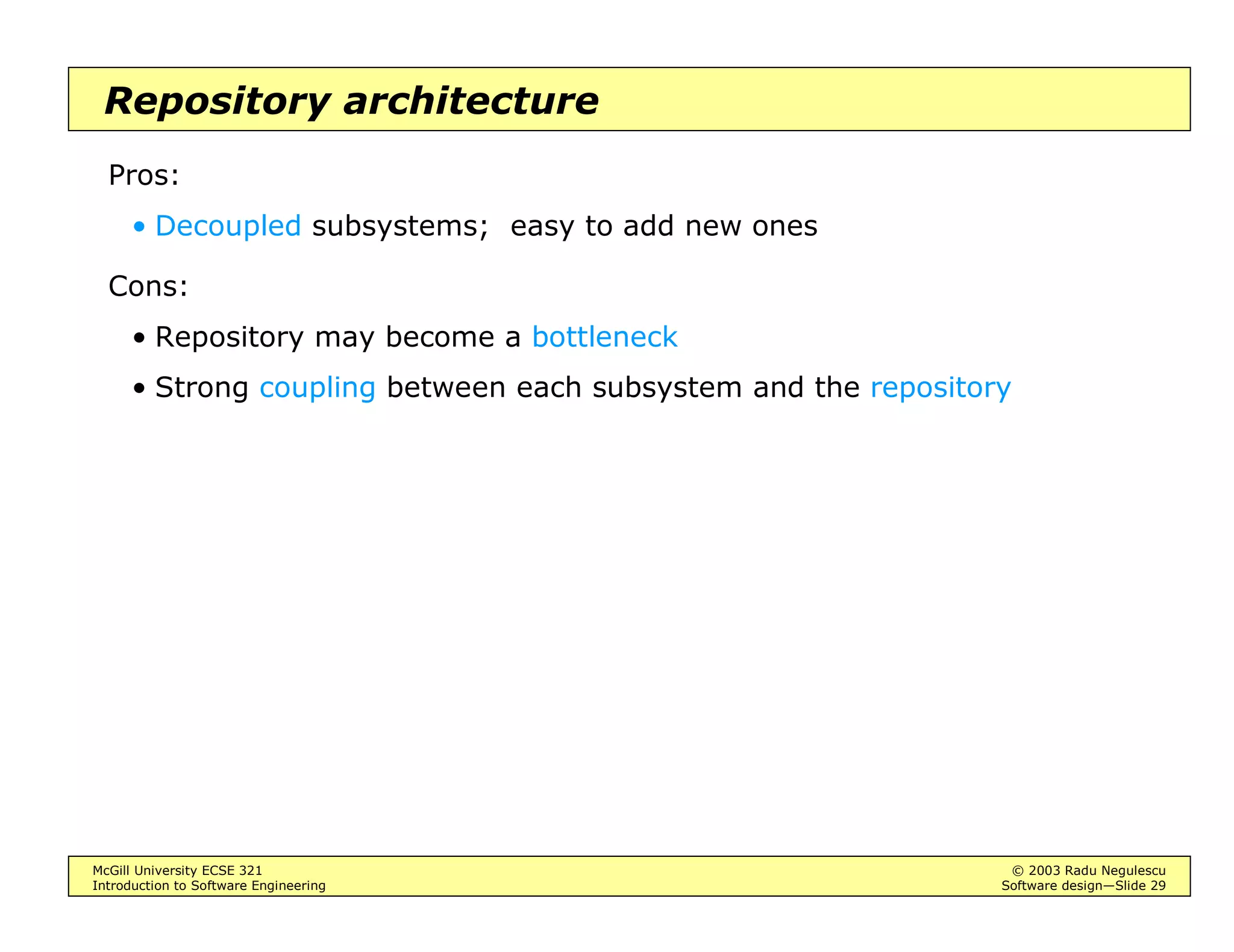 McGill University ECSE 321 © 2003 Radu Negulescu
Introduction to Software Engineering Software design—Slide 25
Defining the architecture
Decomposition into subsystems
• Heuristics
Use variants of Abbott’s lexical rules: nouns, verbs
Identify groups of objects involved in use cases
Encapsulate functionally related classes - Facade pattern
Isolate scope overlaps among use cases
Create dedicated subsystems for moving data among subsystems
Create a separate subsystem for the user interface
Encapsulate legacy code - Adaptor pattern
 