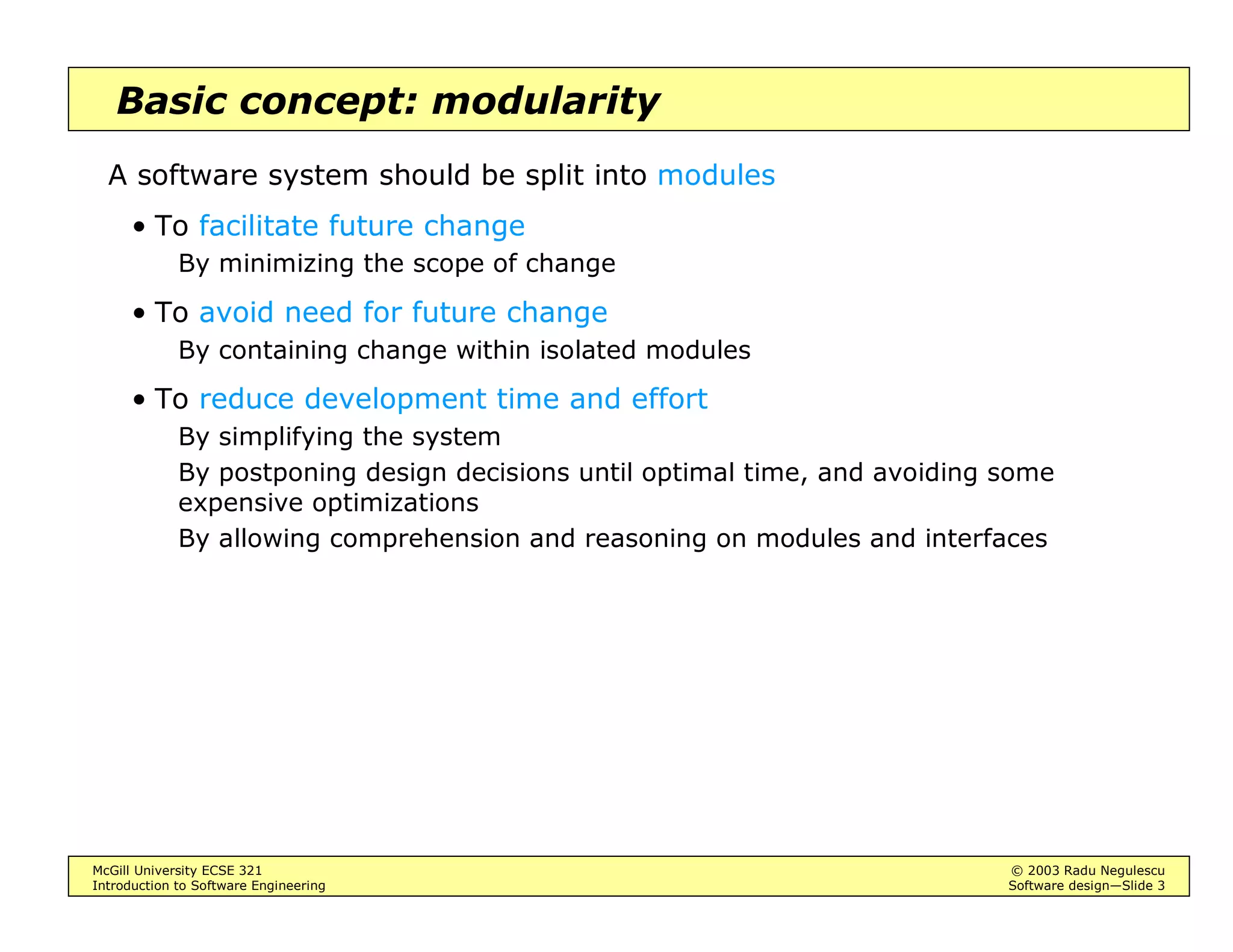 McGill University ECSE 321 © 2003 Radu Negulescu
Introduction to Software Engineering Software design—Slide 3
Basic concept: modularity
A software system should be split into modules
• To facilitate future change
By minimizing the scope of change
• To avoid need for future change
By containing change within isolated modules
• To reduce development time and effort
By simplifying the system
By postponing design decisions until optimal time, and avoiding some
expensive optimizations
By allowing comprehension and reasoning on modules and interfaces
 