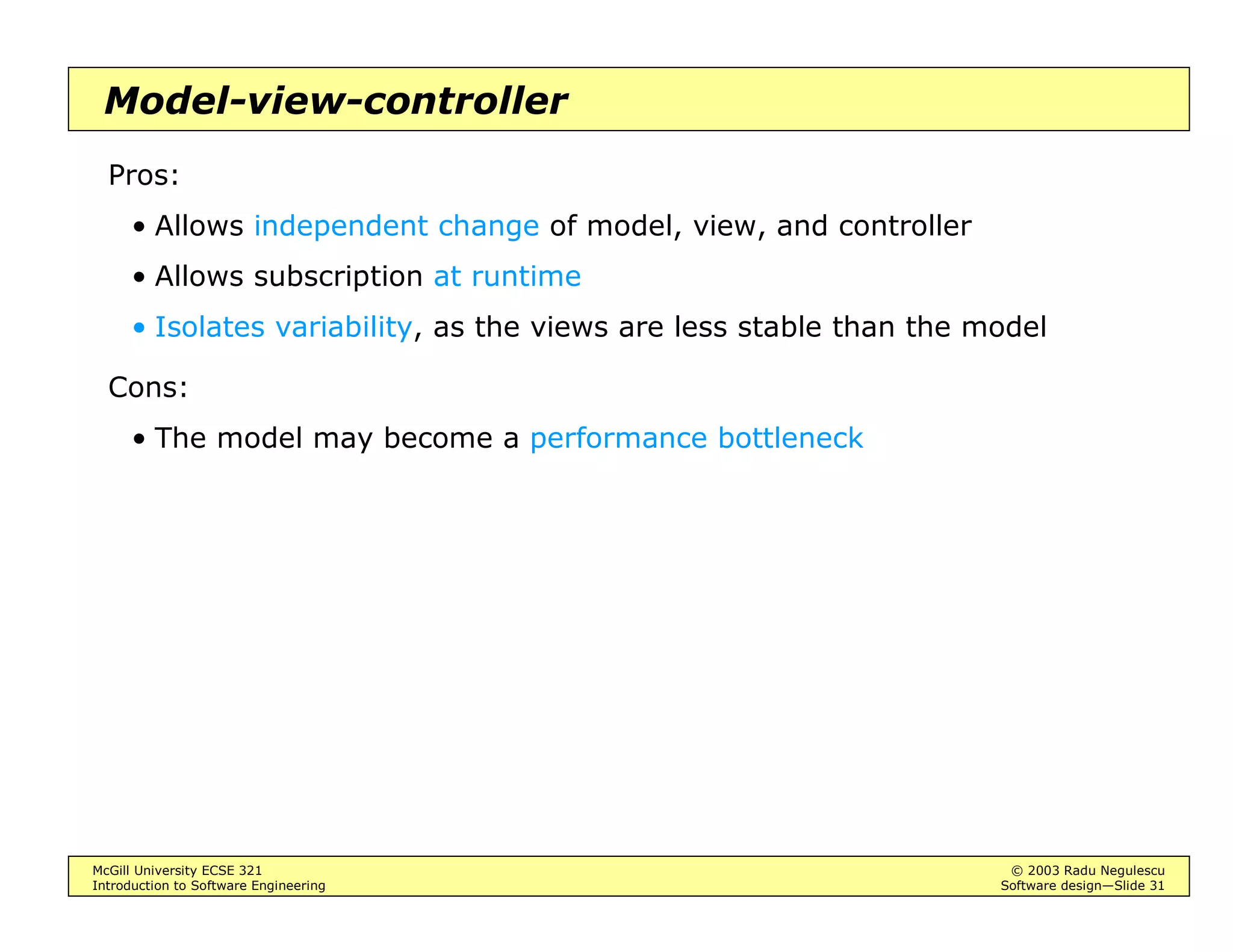 McGill University ECSE 321 © 2003 Radu Negulescu
Introduction to Software Engineering Software design—Slide 27
Common architectures
Design the data first, then the control
• During analysis, may assume objects run whenever needed
• During design, the object behavior should be determined so that the
object does indeed run whenever needed
Types of data organization schemes:
• Repository
• Model-view-controller (“architecture”, “framework”, “pattern”)
• Client/server
• Peer-to-peer
• Pipe-and-filter / data flow
Types of control flow:
• Centralized
• Event-driven
• Thread-based
 