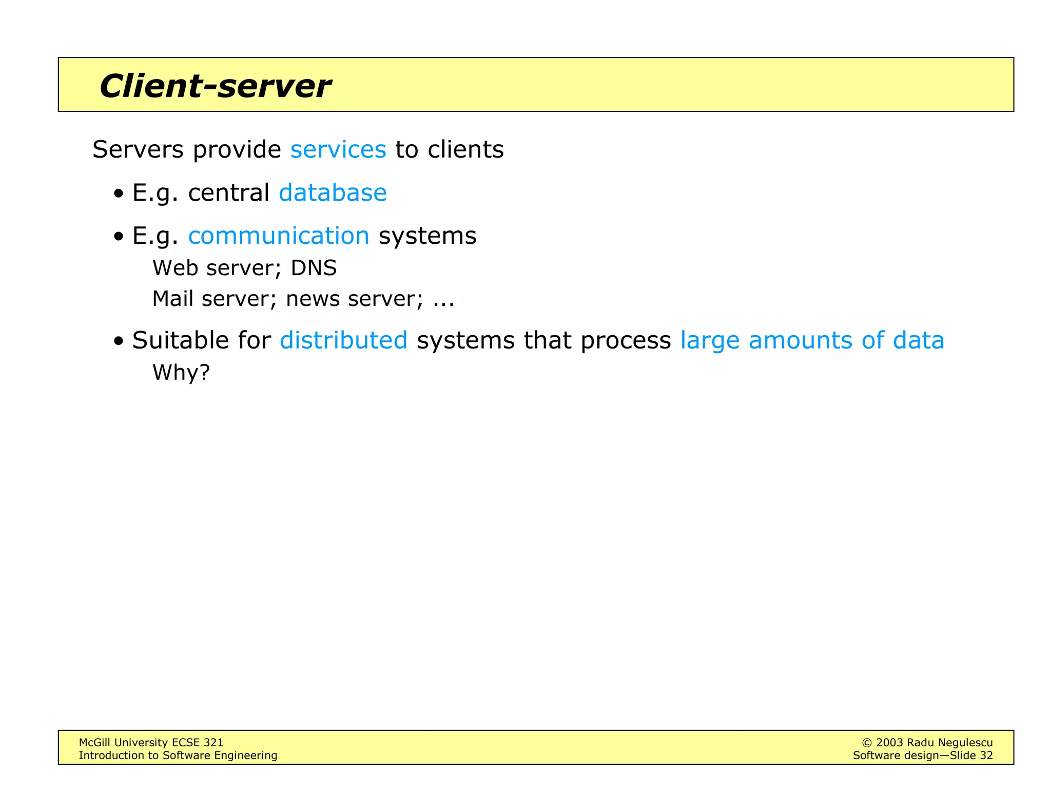 McGill University ECSE 321 © 2003 Radu Negulescu
Introduction to Software Engineering Software design—Slide 28
Repository architecture
Subsystems interact by sharing data in a central repository
The repository may also implement control flow
• Serialize concurrent accesses of processing subsystems
• Activate subsystems depending on state of data (“blackboard”)
E.g. DBMS, compilers [BD], various CAD tools
LexicalAnalyzer
SyntacticAnalyzer
SemanticAnalyzer
CodeGenerator
SourceLevelDebugger SyntacticEditor
ParseTree SymbolTable
Compiler
Repository
Optimizer
 