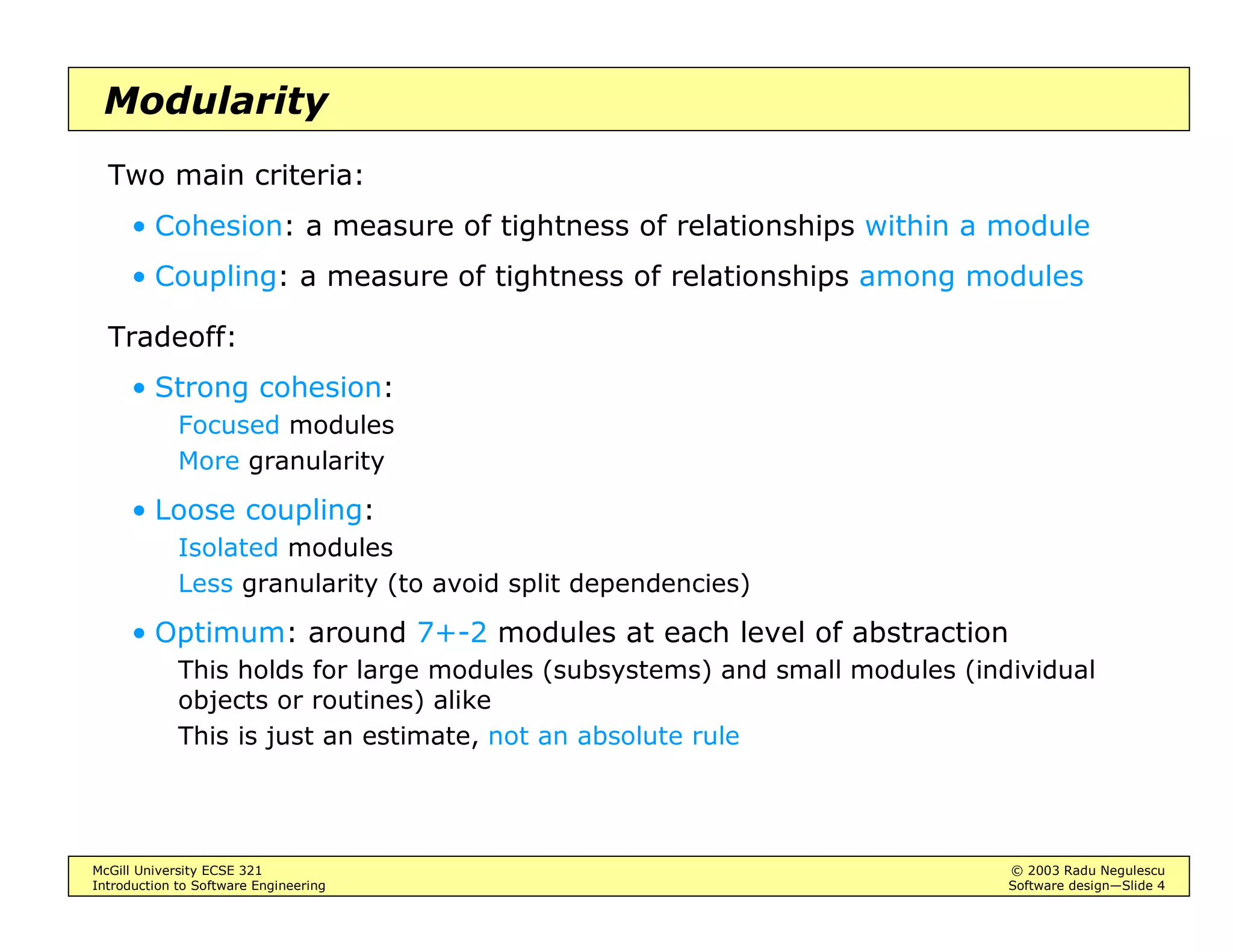 McGill University ECSE 321 © 2003 Radu Negulescu
Introduction to Software Engineering Software design—Slide 4
Modularity
Two main criteria:
• Cohesion: a measure of tightness of relationships within a module
• Coupling: a measure of tightness of relationships among modules
Tradeoff:
• Strong cohesion:
Focused modules
More granularity
• Loose coupling:
Isolated modules
Less granularity (to avoid split dependencies)
• Optimum: around 7+-2 modules at each level of abstraction
This holds for large modules (subsystems) and small modules (individual
objects or routines) alike
This is just an estimate, not an absolute rule
 