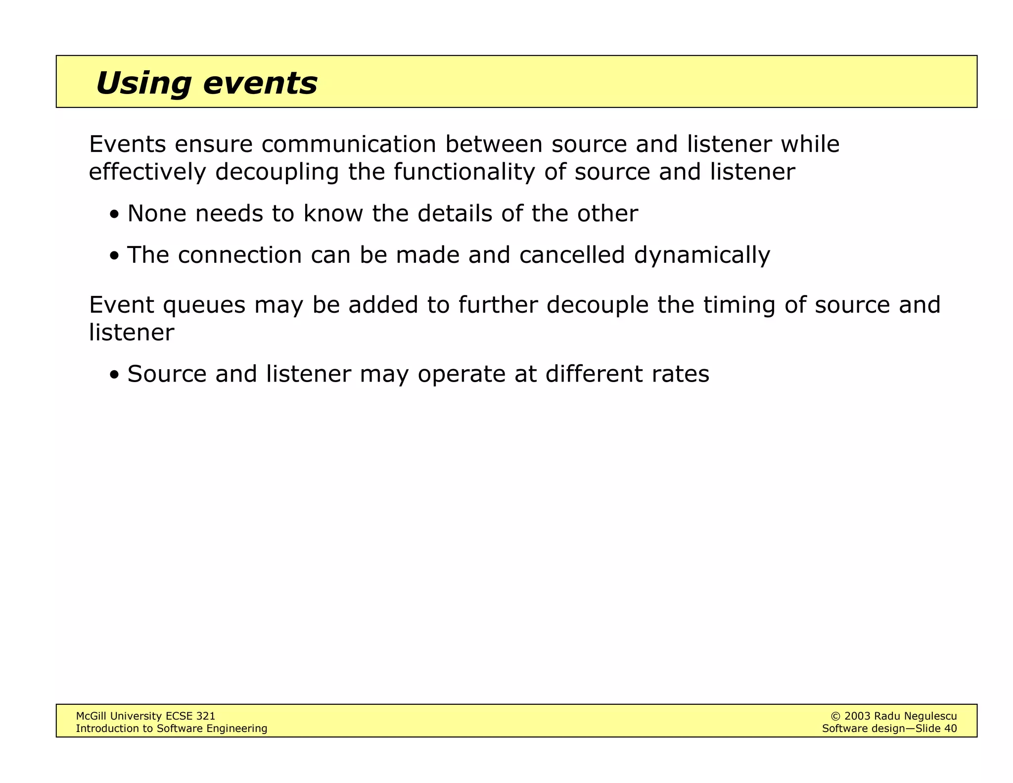 McGill University ECSE 321 © 2003 Radu Negulescu
Introduction to Software Engineering Software design—Slide 36
Centralized control
Two types
• Call-return (procedure-driven): sequential subroutine calls
Rigid = easy to debug, but locks resources
• Manager: one component is designated to control a concurrent
system
E.g.: a repository database that can signal changes
Flexible = Better real-time response, efficiency
More difficult to design = interleaving, modes of failure
 