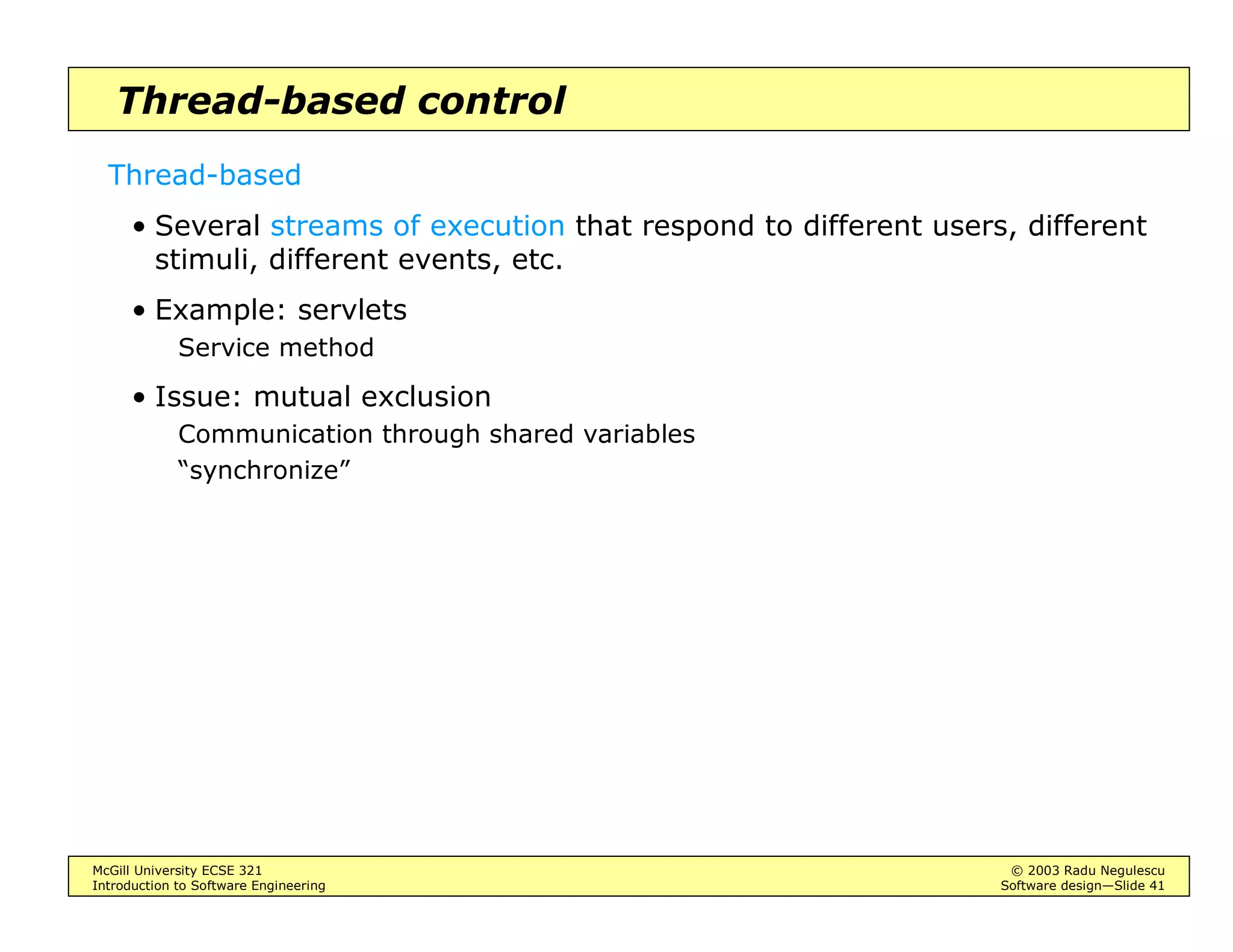 McGill University ECSE 321 © 2003 Radu Negulescu
Introduction to Software Engineering Software design—Slide 37
Event-driven control
Two types
• Interrupt-driven
Interrupts are serviced immediately (according to priority)
Offers execution time bounds, hence good for real-time systems
• Broadcast
Events are broadcast to several listeners, who will handle them when they
can
Better modularity, but no time bounds
Usually combined with the MVC architecture
 