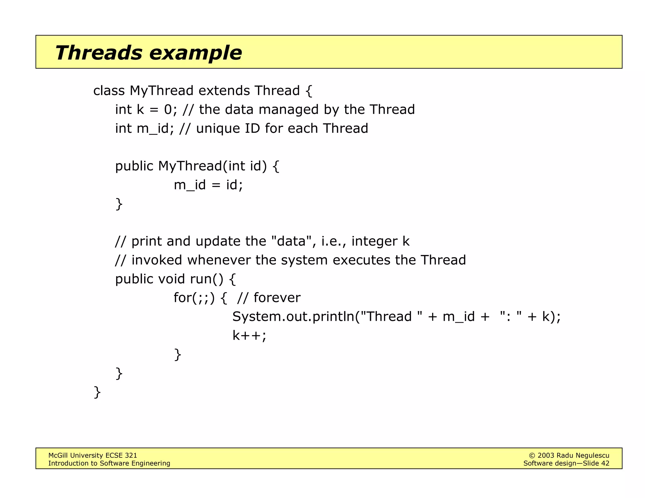 McGill University ECSE 321 © 2003 Radu Negulescu
Introduction to Software Engineering Software design—Slide 38
Broadcast events example
Events are key to implementing graphical user interfaces
• The broadcast method of the source may be invoked automatically
upon occurrence of an event
Example: ActionEvents are emitted by Button objects
addActionListener(
ActionListener)
removeActionListener(
ActionListener)
...
ActionListener
actionPerformed(
ActionEvent)
MyListener
actionPerformed(
ActionEvent e)
ActionEvent
getActionCommand()
getSource()
e
* 1
1
*
1 *
Button
 