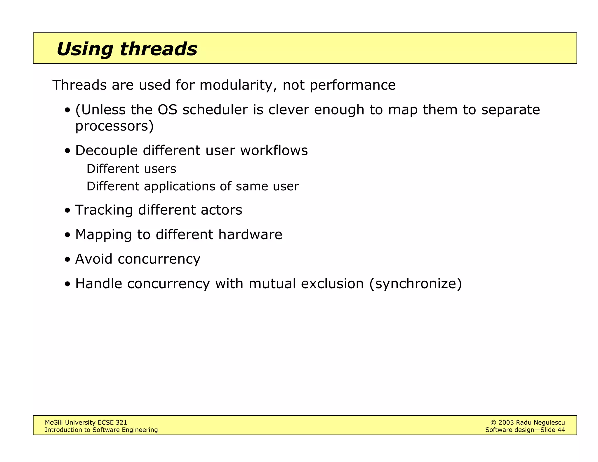 McGill University ECSE 321 © 2003 Radu Negulescu
Introduction to Software Engineering Software design—Slide 40
Using events
Events ensure communication between source and listener while
effectively decoupling the functionality of source and listener
• None needs to know the details of the other
• The connection can be made and cancelled dynamically
Event queues may be added to further decouple the timing of source and
listener
• Source and listener may operate at different rates
 