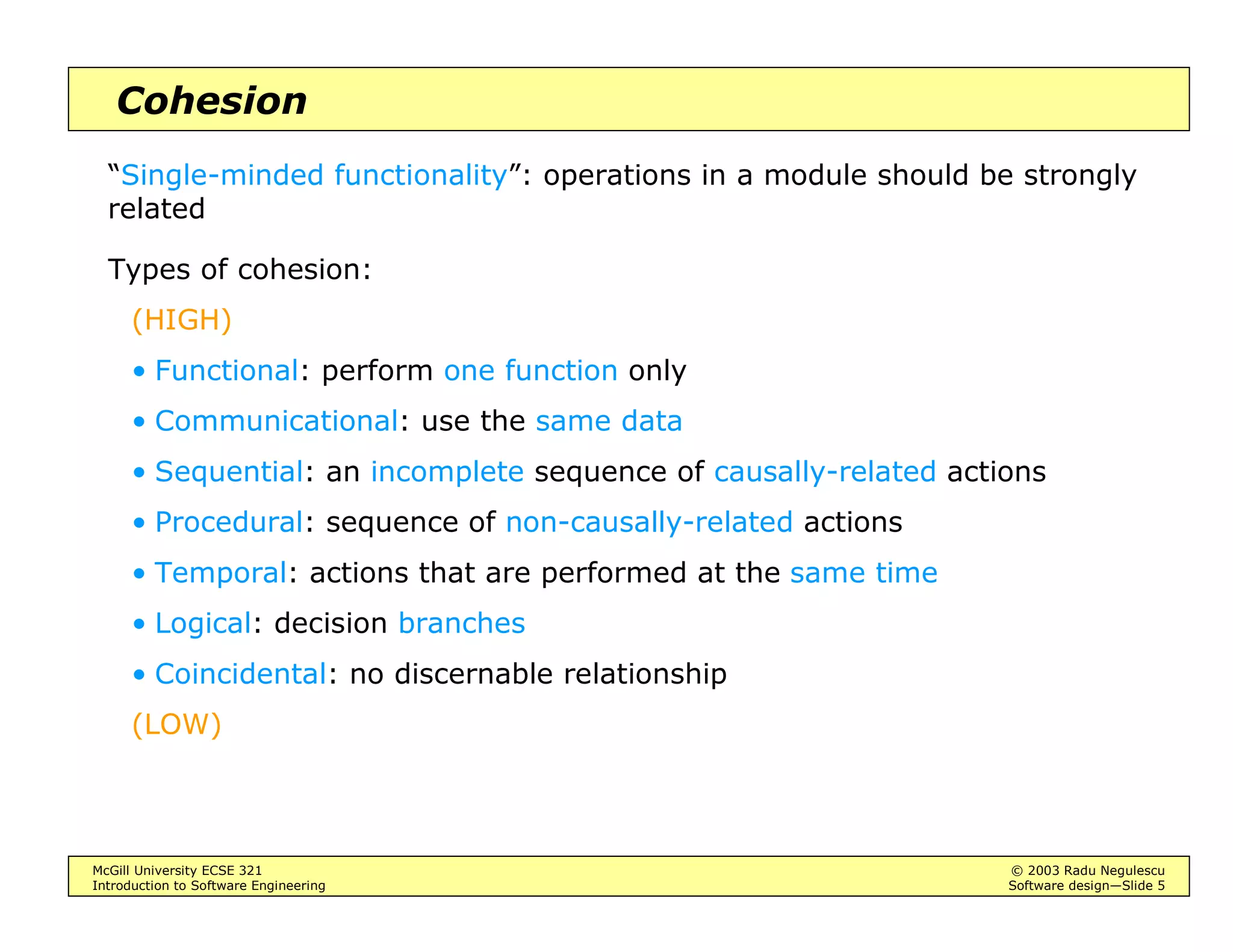 McGill University ECSE 321 © 2003 Radu Negulescu
Introduction to Software Engineering Software design—Slide 5
Cohesion
“Single-minded functionality”: operations in a module should be strongly
related
Types of cohesion:
(HIGH)
• Functional: perform one function only
• Communicational: use the same data
• Sequential: an incomplete sequence of causally-related actions
• Procedural: sequence of non-causally-related actions
• Temporal: actions that are performed at the same time
• Logical: decision branches
• Coincidental: no discernable relationship
(LOW)
 