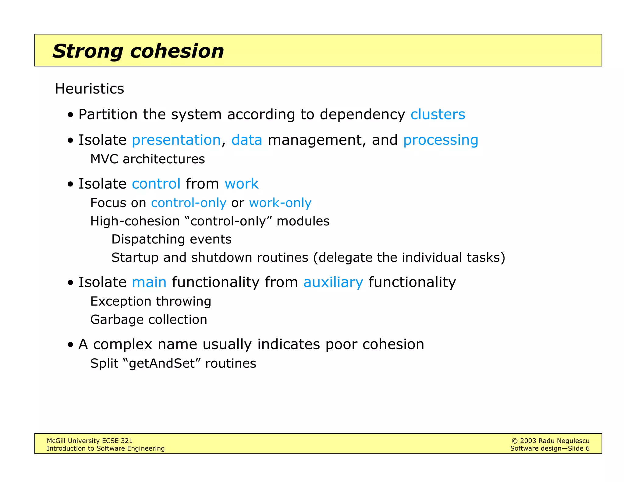 McGill University ECSE 321 © 2003 Radu Negulescu
Introduction to Software Engineering Software design—Slide 6
Strong cohesion
Heuristics
• Partition the system according to dependency clusters
• Isolate presentation, data management, and processing
MVC architectures
• Isolate control from work
Focus on control-only or work-only
High-cohesion “control-only” modules
Dispatching events
Startup and shutdown routines (delegate the individual tasks)
• Isolate main functionality from auxiliary functionality
Exception throwing
Garbage collection
• A complex name usually indicates poor cohesion
Split “getAndSet” routines
 