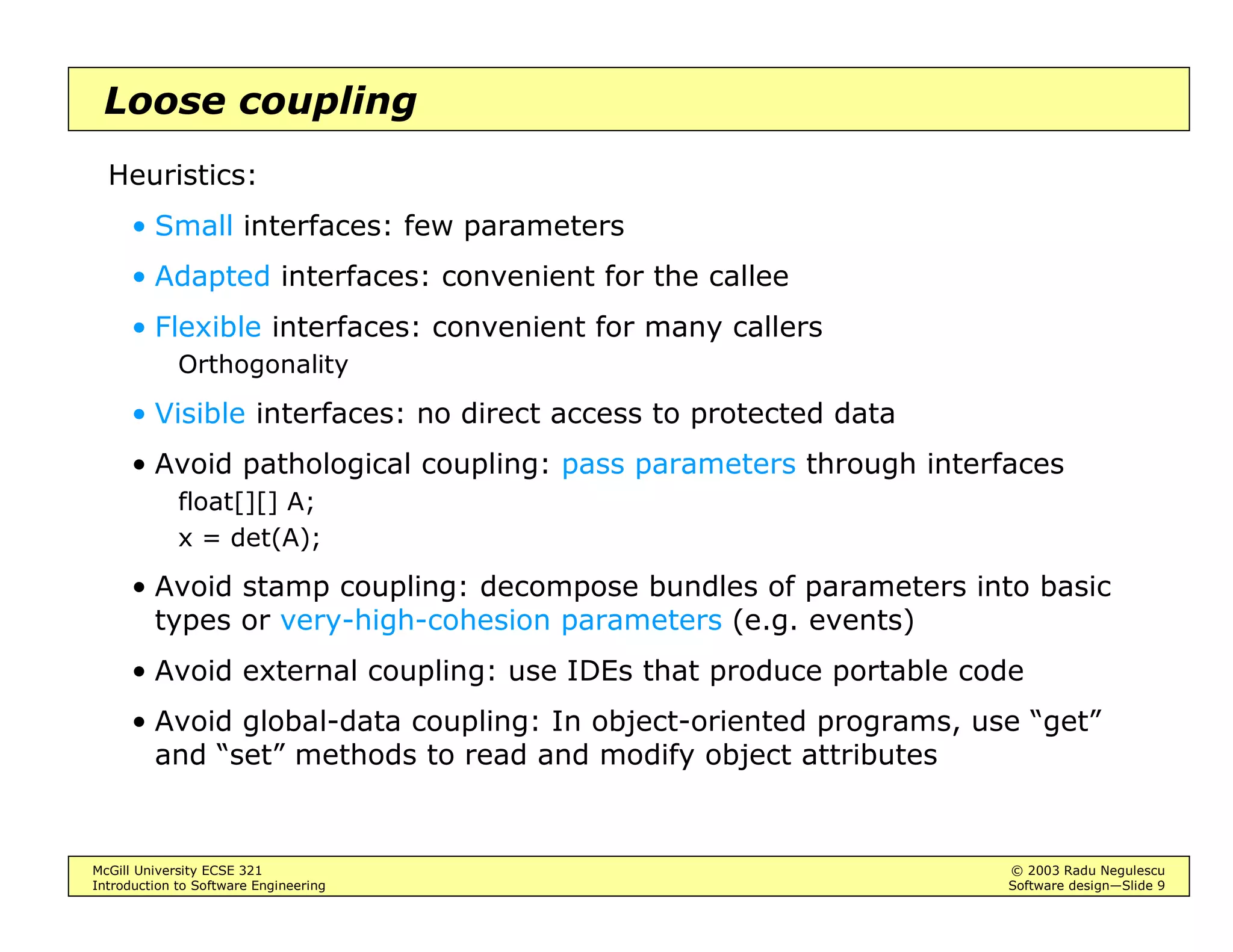 McGill University ECSE 321 © 2003 Radu Negulescu
Introduction to Software Engineering Software design—Slide 9
Loose coupling
Heuristics:
• Small interfaces: few parameters
• Adapted interfaces: convenient for the callee
• Flexible interfaces: convenient for many callers
Orthogonality
• Visible interfaces: no direct access to protected data
• Avoid pathological coupling: pass parameters through interfaces
float[][] A;
x = det(A);
• Avoid stamp coupling: decompose bundles of parameters into basic
types or very-high-cohesion parameters (e.g. events)
• Avoid external coupling: use IDEs that produce portable code
• Avoid global-data coupling: In object-oriented programs, use “get”
and “set” methods to read and modify object attributes
 
