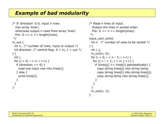 McGill University ECSE 321 © 2003 Radu Negulescu
Introduction to Software Engineering Software design—Slide 11
Example of bad modularity
/* If 'direction' is 0, input n rows
into array 'lines';
otherwise output n rows from array 'lines'.
Pre: 0 <= n <= length(lines).
*/
in_out (
int n, /* number of rows, input or output */
int direction /* control flag: 0 = in, 1 = out */
) {
int i;
for (i = 0; i < n; i ++) {
if (direction == 0) {
read one input row into lines[i];
} else {
write lines[i];
}
}
}
/* Read n lines of input.
Output the lines in sorted order.
Pre: 0 <= n <= length(lines).
*/
input_sort_echo(
int n /* number of rows to be sorted */
) {
int i, j;
in_out(n, 0);
for (i = 0; i < n - 1; i ++) {
for (j = i + 1; j < n; j ++) {
if (lines[j] <= lines[i] alphabetically) {
copy string lines[j] into string temp;
copy string lines[i] into string lines[j];
copy string temp into string lines[i];
}
}
}
in_out(n, 1);
}
 