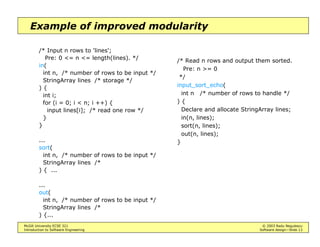 McGill University ECSE 321 © 2003 Radu Negulescu
Introduction to Software Engineering Software design—Slide 13
Example of improved modularity
/* Input n rows to 'lines';
Pre: 0 <= n <= length(lines). */
in(
int n, /* number of rows to be input */
StringArray lines /* storage */
) {
int i;
for (i = 0; i < n; i ++) {
input lines[i]; /* read one row */
}
}
...
sort(
int n, /* number of rows to be input */
StringArray lines /*
) { ...
...
out(
int n, /* number of rows to be input */
StringArray lines /*
) {...
/* Read n rows and output them sorted.
Pre: n >= 0
*/
input_sort_echo(
int n /* number of rows to handle */
) {
Declare and allocate StringArray lines;
in(n, lines);
sort(n, lines);
out(n, lines);
}
 