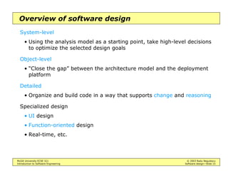 McGill University ECSE 321 © 2003 Radu Negulescu
Introduction to Software Engineering Software design—Slide 15
Overview of software design
System-level
• Using the analysis model as a starting point, take high-level decisions
to optimize the selected design goals
Object-level
• “Close the gap” between the architecture model and the deployment
platform
Detailed
• Organize and build code in a way that supports change and reasoning
Specialized design
• UI design
• Function-oriented design
• Real-time, etc.
 