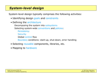 McGill University ECSE 321 © 2003 Radu Negulescu
Introduction to Software Engineering Software design—Slide 16
System-level design
System-level design typically comprises the following activities:
• Identifying design goals and constraints
• Defining the architecture
Decomposing the system into subsystems
Selecting system-wide conventions and policies:
Persistency
Security
Global control flow
Boundary conditions: start-up, shut-down, error handling
• Selecting reusable components, libraries, etc.
• Mapping to hardware
 