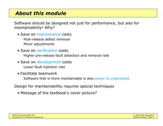 McGill University ECSE 321 © 2003 Radu Negulescu
Introduction to Software Engineering Software design—Slide 2
About this module
Software should be designed not just for performance, but also for
maintainability! Why?
• Save on maintenance costs
Post-release defect removal
Minor adjustments
• Save on verification costs
Higher pre-release fault detection and removal rate
• Save on development costs
Lower fault injection rate
• Facilitate teamwork
Software that is more maintainable is also easier to understand
Design for maintainability requires special techniques
• Message of the textbook’s cover picture?
 