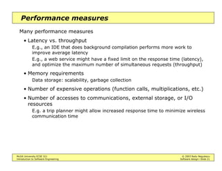 McGill University ECSE 321 © 2003 Radu Negulescu
Introduction to Software Engineering Software design—Slide 21
Performance measures
Many performance measures
• Latency vs. throughput
E.g., an IDE that does background compilation performs more work to
improve average latency
E.g., a web service might have a fixed limit on the response time (latency),
and optimize the maximum number of simultaneous requests (throughput)
• Memory requirements
Data storage: scalability, garbage collection
• Number of expensive operations (function calls, multiplications, etc.)
• Number of accesses to communications, external storage, or I/O
resources
E.g. a trip planner might allow increased response time to minimize wireless
communication time
 