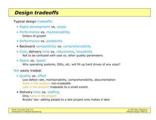 McGill University ECSE 321 © 2003 Radu Negulescu
Introduction to Software Engineering Software design—Slide 22
Design tradeoffs
Typical design tradeoffs:
• Rapid development vs. scope
• Performance vs. maintainability
Orders of growth
• Performance vs. portability
• Backward compatibility vs. comprehensibility
• Cost, delivery time vs. robustness, reusability
Not to be confused with cost vs. other quality parameters
• Space vs. speed
Why operating systems, IDEs, etc. will fill up hard drives of any sizes?
Not easily traded:
• Quality vs. effort
Low defect rate, maintainability, comprehensibility, documentation
Early in the project: non-tradeable
Late in the project: tradeable to a small extent
• Delivery time vs. staffing
Only early in the project
Brooks’ law: adding people to a late project only makes it later
 