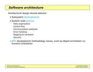 McGill University ECSE 321 © 2003 Radu Negulescu
Introduction to Software Engineering Software design—Slide 23
Software architecture
Architectural design should address:
• Subsystem decomposition
• System-wide policies
Data organization
Control flow
Communication protocols
Error handling
Mapping to hardware
Security
• NOT development methodology issues, such as object-orientation vs.
function-orientation
 