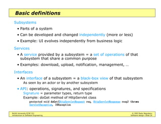 McGill University ECSE 321 © 2003 Radu Negulescu
Introduction to Software Engineering Software design—Slide 24
Basic definitions
Subsystems
• Parts of a system
• Can be developed and changed independently (more or less)
• Example: UI evolves independently from business logic
Services
• A service provided by a subsystem = a set of operations of that
subsystem that share a common purpose
• Examples: download, upload, notification, management, …
Interfaces
• An interface of a subsystem = a black-box view of that subsystem
As seen by an actor or by another subsystem
• API: operations, signatures, and specifications
Signature = parameter types, return type
Example: doGet method of HttpServlet class
SURWHFWHG YRLGSURWHFWHG YRLGSURWHFWHG YRLGSURWHFWHG YRLG GR*HWGR*HWGR*HWGR*HW+WWS6HUYOHW5HTXHVW+WWS6HUYOHW5HTXHVW+WWS6HUYOHW5HTXHVW+WWS6HUYOHW5HTXHVW UHTUHTUHTUHT +WWS6HUYOHW5HVSRQVH+WWS6HUYOHW5HVSRQVH+WWS6HUYOHW5HVSRQVH+WWS6HUYOHW5HVSRQVH UHVSUHVSUHVSUHVS 