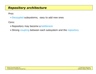 McGill University ECSE 321 © 2003 Radu Negulescu
Introduction to Software Engineering Software design—Slide 25
Defining the architecture
Decomposition into subsystems
• Heuristics
Use variants of Abbott’s lexical rules: nouns, verbs
Identify groups of objects involved in use cases
Encapsulate functionally related classes - Facade pattern
Isolate scope overlaps among use cases
Create dedicated subsystems for moving data among subsystems
Create a separate subsystem for the user interface
Encapsulate legacy code - Adaptor pattern
 