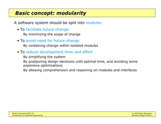 McGill University ECSE 321 © 2003 Radu Negulescu
Introduction to Software Engineering Software design—Slide 3
Basic concept: modularity
A software system should be split into modules
• To facilitate future change
By minimizing the scope of change
• To avoid need for future change
By containing change within isolated modules
• To reduce development time and effort
By simplifying the system
By postponing design decisions until optimal time, and avoiding some
expensive optimizations
By allowing comprehension and reasoning on modules and interfaces
 