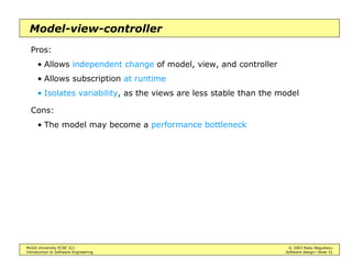 McGill University ECSE 321 © 2003 Radu Negulescu
Introduction to Software Engineering Software design—Slide 27
Common architectures
Design the data first, then the control
• During analysis, may assume objects run whenever needed
• During design, the object behavior should be determined so that the
object does indeed run whenever needed
Types of data organization schemes:
• Repository
• Model-view-controller (“architecture”, “framework”, “pattern”)
• Client/server
• Peer-to-peer
• Pipe-and-filter / data flow
Types of control flow:
• Centralized
• Event-driven
• Thread-based
 