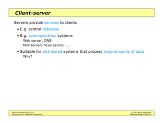 McGill University ECSE 321 © 2003 Radu Negulescu
Introduction to Software Engineering Software design—Slide 28
Repository architecture
Subsystems interact by sharing data in a central repository
The repository may also implement control flow
• Serialize concurrent accesses of processing subsystems
• Activate subsystems depending on state of data (“blackboard”)
E.g. DBMS, compilers [BD], various CAD tools
LexicalAnalyzer
SyntacticAnalyzer
SemanticAnalyzer
CodeGenerator
SourceLevelDebugger SyntacticEditor
ParseTree SymbolTable
Compiler
Repository
Optimizer
 
