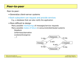 McGill University ECSE 321 © 2003 Radu Negulescu
Introduction to Software Engineering Software design—Slide 30
Model-view-controller
A.k.a. MVC
Partition data representation (model), presentation (view), and control
• One of the first design patterns: model state updates are reported to
all views
Refined to “observer pattern” (will see later)
May use “Listener” objects in Java
• Special case of the repository architecture, if the model is considered
to be the data repository
Controller
Model
subscriber
notifier
initiator
*
repository1
1
*
View
 