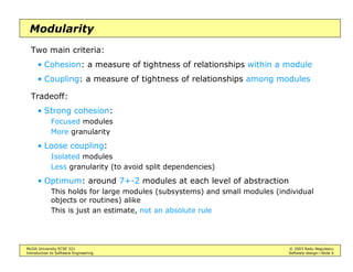McGill University ECSE 321 © 2003 Radu Negulescu
Introduction to Software Engineering Software design—Slide 4
Modularity
Two main criteria:
• Cohesion: a measure of tightness of relationships within a module
• Coupling: a measure of tightness of relationships among modules
Tradeoff:
• Strong cohesion:
Focused modules
More granularity
• Loose coupling:
Isolated modules
Less granularity (to avoid split dependencies)
• Optimum: around 7+-2 modules at each level of abstraction
This holds for large modules (subsystems) and small modules (individual
objects or routines) alike
This is just an estimate, not an absolute rule
 