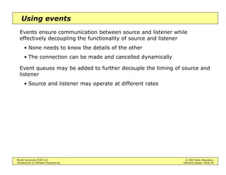 McGill University ECSE 321 © 2003 Radu Negulescu
Introduction to Software Engineering Software design—Slide 36
Centralized control
Two types
• Call-return (procedure-driven): sequential subroutine calls
Rigid = easy to debug, but locks resources
• Manager: one component is designated to control a concurrent
system
E.g.: a repository database that can signal changes
Flexible = Better real-time response, efficiency
More difficult to design = interleaving, modes of failure
 