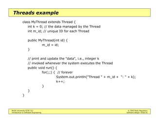 McGill University ECSE 321 © 2003 Radu Negulescu
Introduction to Software Engineering Software design—Slide 38
Broadcast events example
Events are key to implementing graphical user interfaces
• The broadcast method of the source may be invoked automatically
upon occurrence of an event
Example: ActionEvents are emitted by Button objects
addActionListener(
ActionListener)
removeActionListener(
ActionListener)
...
ActionListener
actionPerformed(
ActionEvent)
MyListener
actionPerformed(
ActionEvent e)
ActionEvent
getActionCommand()
getSource()
e
* 1
1
*
1 *
Button
 